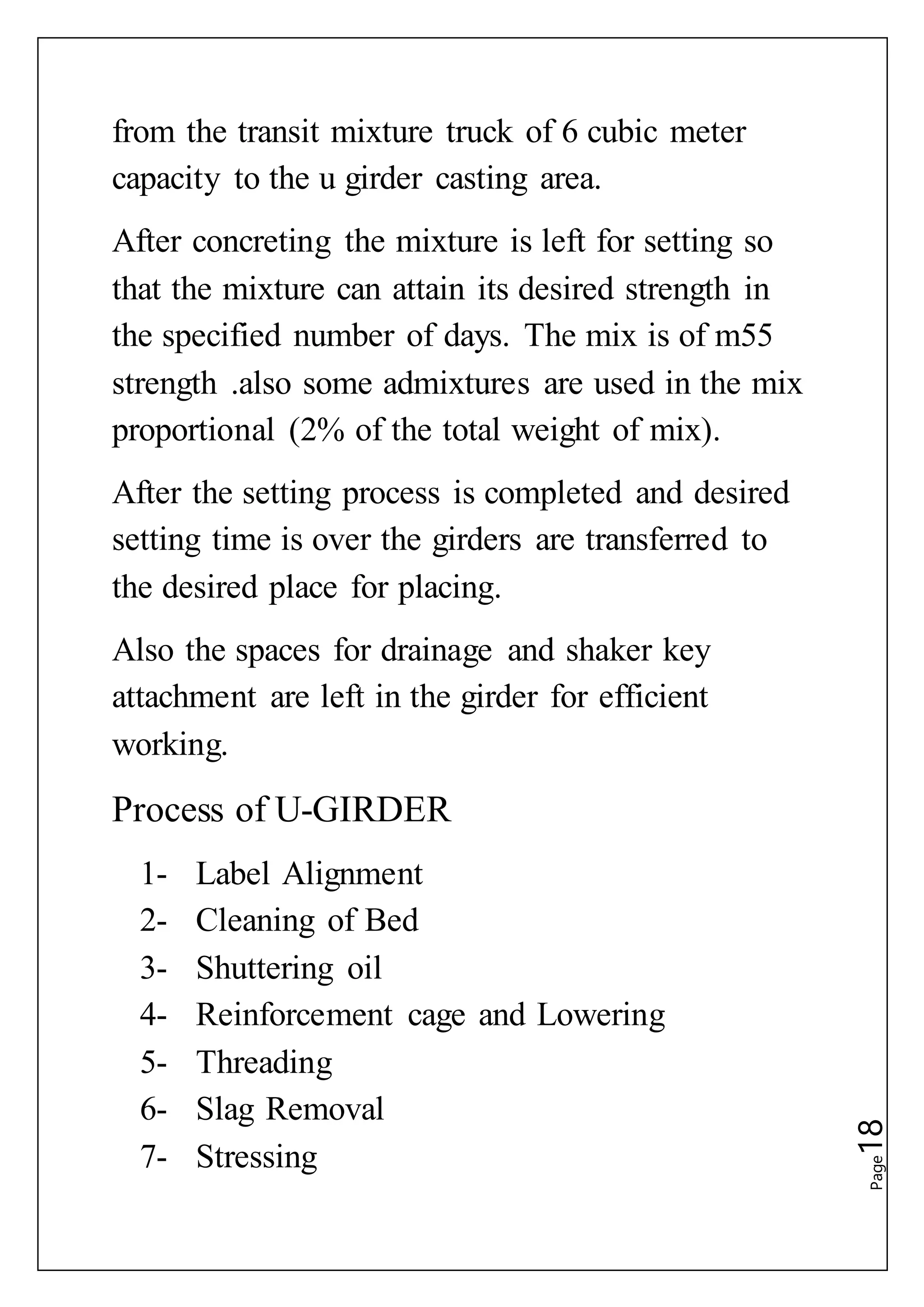 Page18
from the transit mixture truck of 6 cubic meter
capacity to the u girder casting area.
After concreting the mixture is left for setting so
that the mixture can attain its desired strength in
the specified number of days. The mix is of m55
strength .also some admixtures are used in the mix
proportional (2% of the total weight of mix).
After the setting process is completed and desired
setting time is over the girders are transferred to
the desired place for placing.
Also the spaces for drainage and shaker key
attachment are left in the girder for efficient
working.
Process of U-GIRDER
1- Label Alignment
2- Cleaning of Bed
3- Shuttering oil
4- Reinforcement cage and Lowering
5- Threading
6- Slag Removal
7- Stressing
 