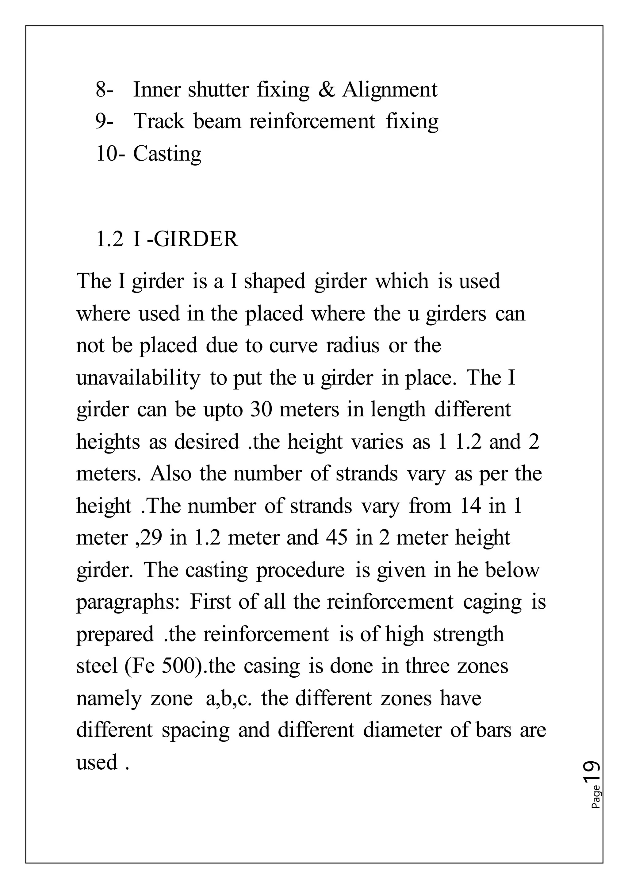 Page19
8- Inner shutter fixing & Alignment
9- Track beam reinforcement fixing
10- Casting
1.2 I -GIRDER
The I girder is a I shaped girder which is used
where used in the placed where the u girders can
not be placed due to curve radius or the
unavailability to put the u girder in place. The I
girder can be upto 30 meters in length different
heights as desired .the height varies as 1 1.2 and 2
meters. Also the number of strands vary as per the
height .The number of strands vary from 14 in 1
meter ,29 in 1.2 meter and 45 in 2 meter height
girder. The casting procedure is given in he below
paragraphs: First of all the reinforcement caging is
prepared .the reinforcement is of high strength
steel (Fe 500).the casing is done in three zones
namely zone a,b,c. the different zones have
different spacing and different diameter of bars are
used .
 