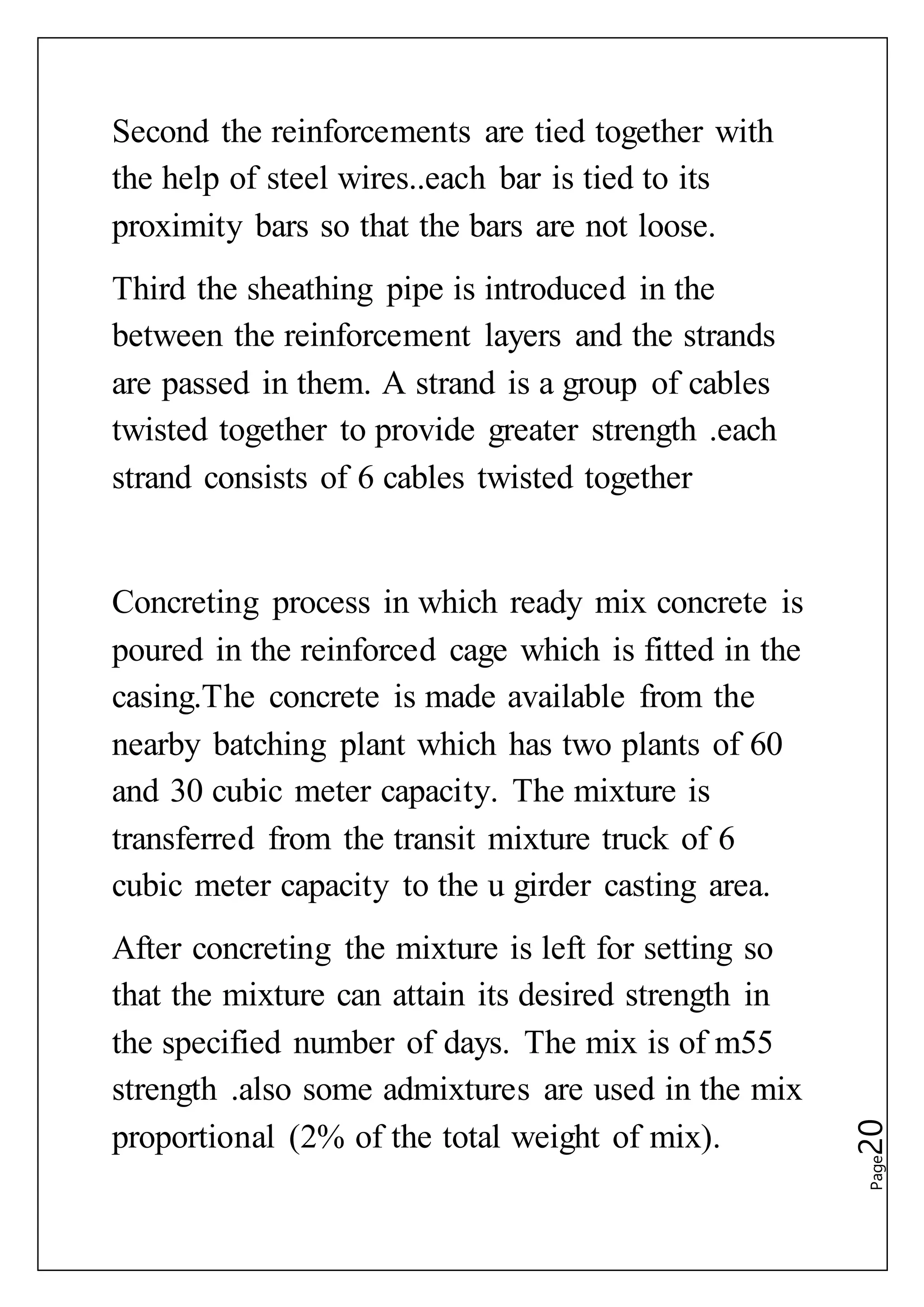 Page20
Second the reinforcements are tied together with
the help of steel wires..each bar is tied to its
proximity bars so that the bars are not loose.
Third the sheathing pipe is introduced in the
between the reinforcement layers and the strands
are passed in them. A strand is a group of cables
twisted together to provide greater strength .each
strand consists of 6 cables twisted together
Concreting process in which ready mix concrete is
poured in the reinforced cage which is fitted in the
casing.The concrete is made available from the
nearby batching plant which has two plants of 60
and 30 cubic meter capacity. The mixture is
transferred from the transit mixture truck of 6
cubic meter capacity to the u girder casting area.
After concreting the mixture is left for setting so
that the mixture can attain its desired strength in
the specified number of days. The mix is of m55
strength .also some admixtures are used in the mix
proportional (2% of the total weight of mix).
 