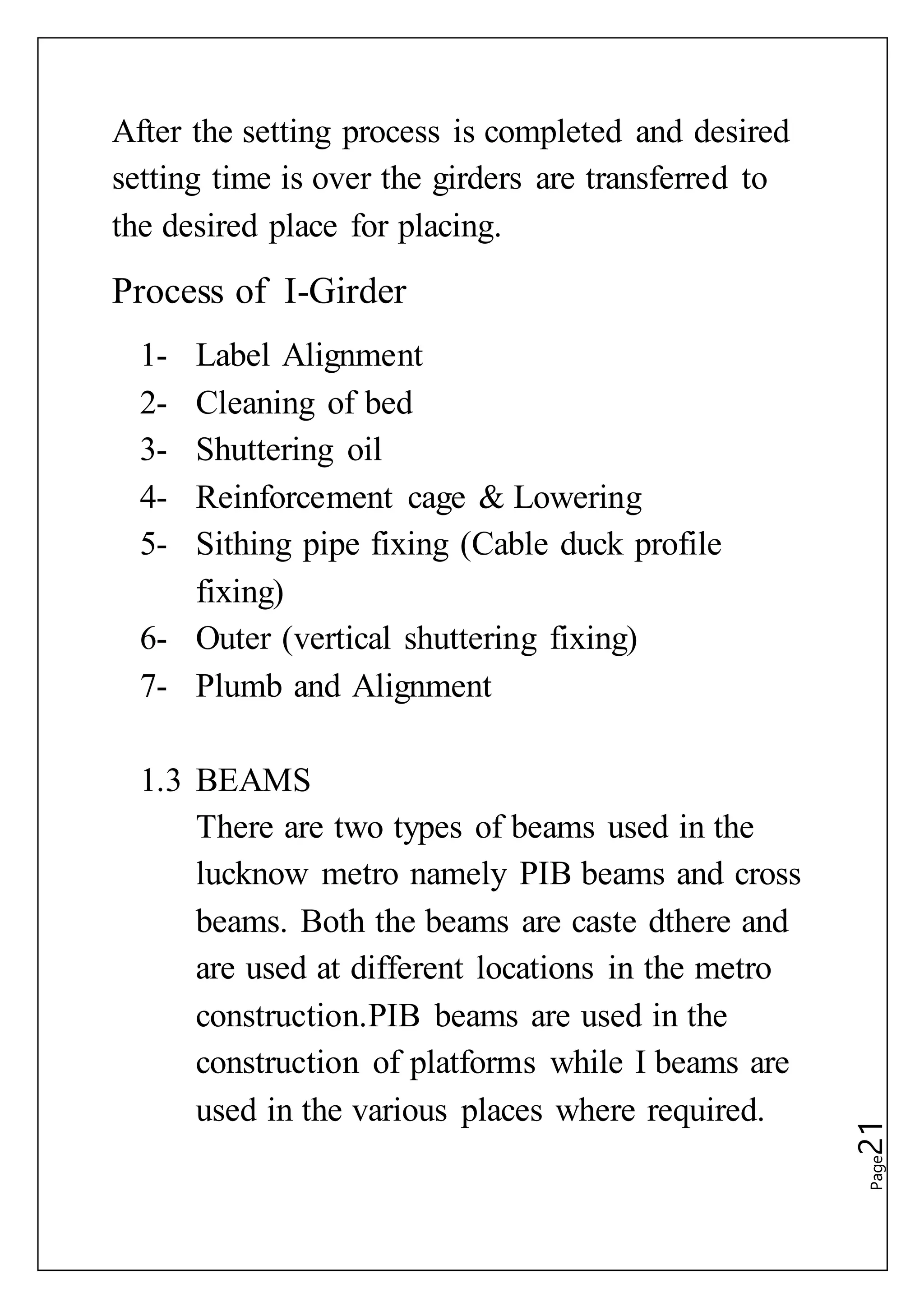 Page21
After the setting process is completed and desired
setting time is over the girders are transferred to
the desired place for placing.
Process of I-Girder
1- Label Alignment
2- Cleaning of bed
3- Shuttering oil
4- Reinforcement cage & Lowering
5- Sithing pipe fixing (Cable duck profile
fixing)
6- Outer (vertical shuttering fixing)
7- Plumb and Alignment
1.3 BEAMS
There are two types of beams used in the
lucknow metro namely PIB beams and cross
beams. Both the beams are caste dthere and
are used at different locations in the metro
construction.PIB beams are used in the
construction of platforms while I beams are
used in the various places where required.
 