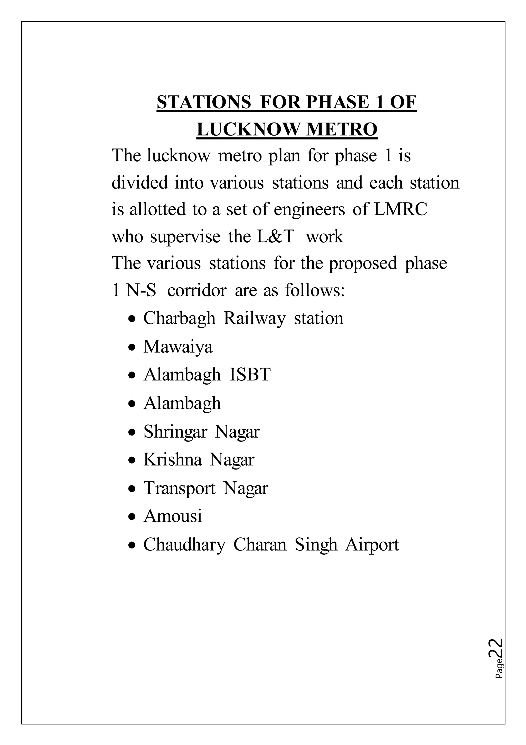 Page22
STATIONS FOR PHASE 1 OF
LUCKNOW METRO
The lucknow metro plan for phase 1 is
divided into various stations and each station
is allotted to a set of engineers of LMRC
who supervise the L&T work
The various stations for the proposed phase
1 N-S corridor are as follows:
 Charbagh Railway station
 Mawaiya
 Alambagh ISBT
 Alambagh
 Shringar Nagar
 Krishna Nagar
 Transport Nagar
 Amousi
 Chaudhary Charan Singh Airport
 
