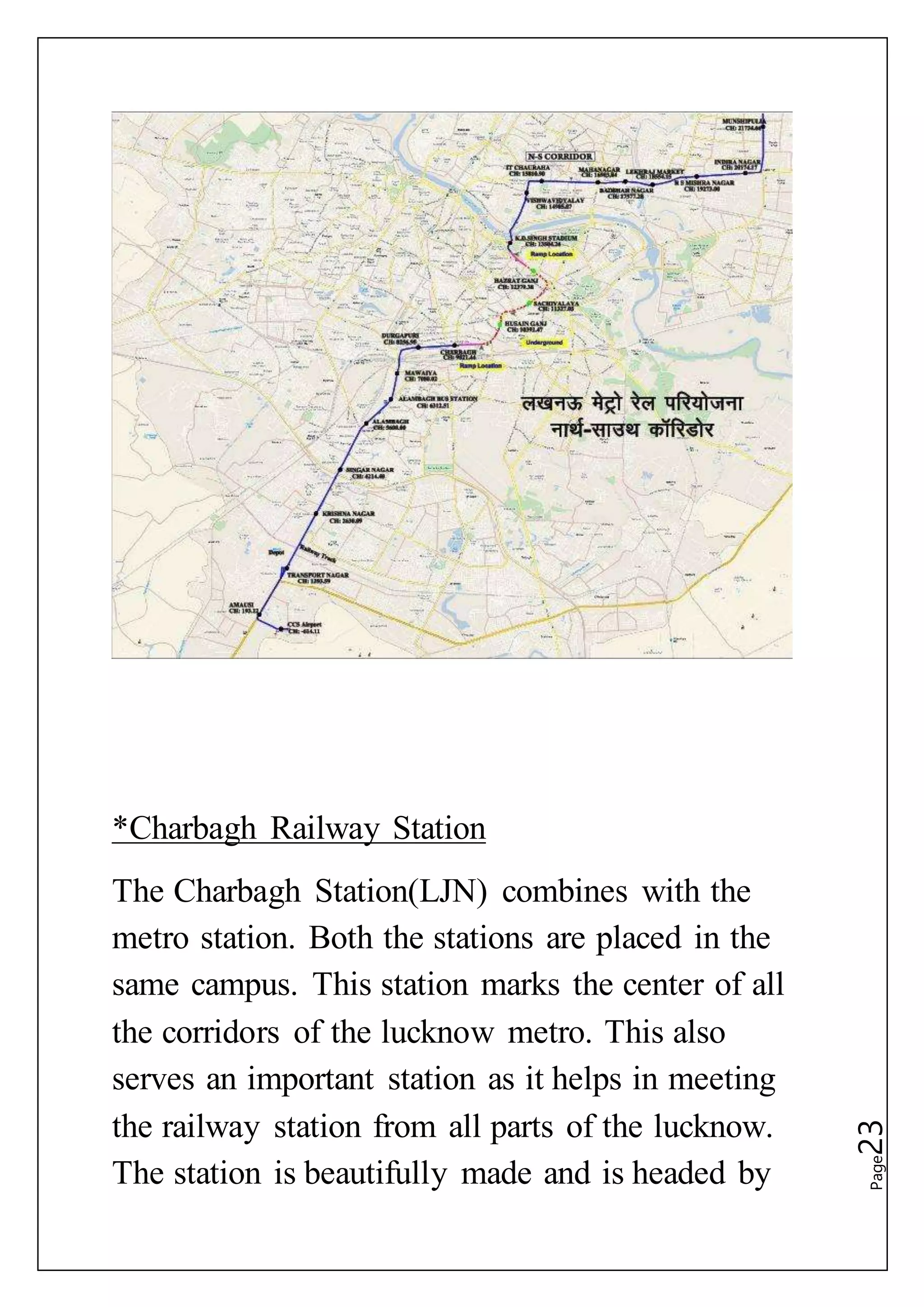 Page23
*Charbagh Railway Station
The Charbagh Station(LJN) combines with the
metro station. Both the stations are placed in the
same campus. This station marks the center of all
the corridors of the lucknow metro. This also
serves an important station as it helps in meeting
the railway station from all parts of the lucknow.
The station is beautifully made and is headed by
 
