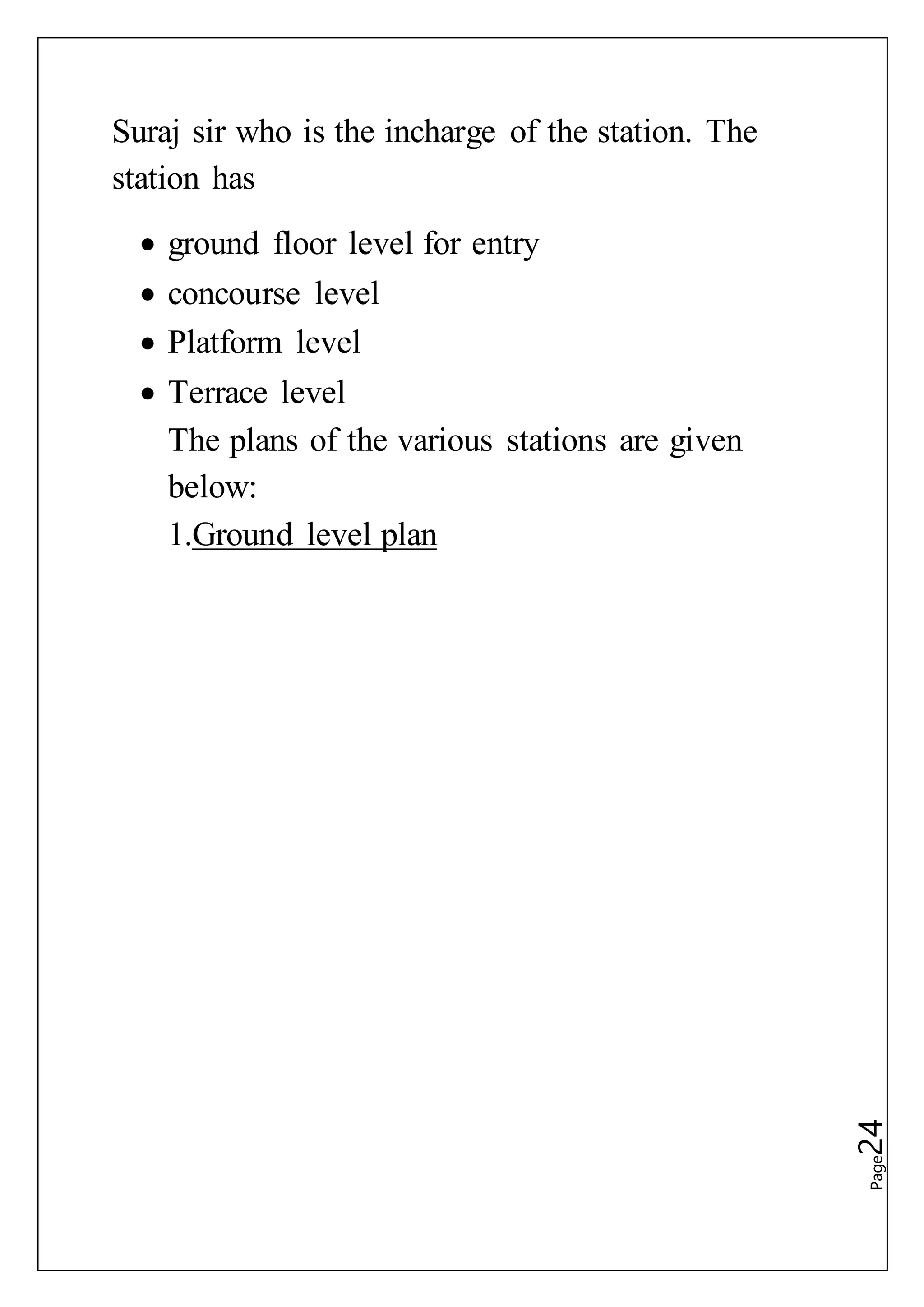 Page24
Suraj sir who is the incharge of the station. The
station has
 ground floor level for entry
 concourse level
 Platform level
 Terrace level
The plans of the various stations are given
below:
1.Ground level plan
 