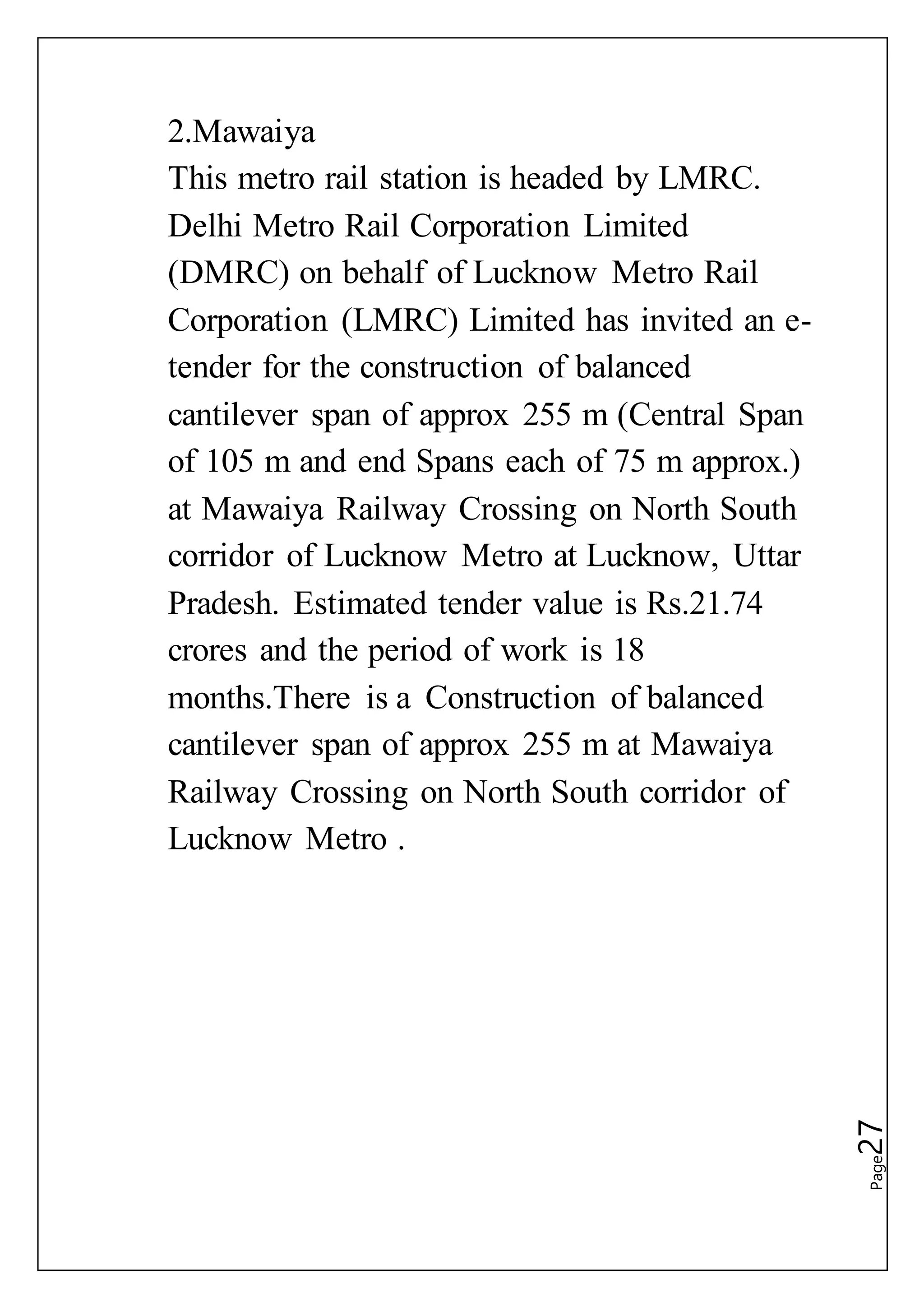 Page27
2.Mawaiya
This metro rail station is headed by LMRC.
Delhi Metro Rail Corporation Limited
(DMRC) on behalf of Lucknow Metro Rail
Corporation (LMRC) Limited has invited an e-
tender for the construction of balanced
cantilever span of approx 255 m (Central Span
of 105 m and end Spans each of 75 m approx.)
at Mawaiya Railway Crossing on North South
corridor of Lucknow Metro at Lucknow, Uttar
Pradesh. Estimated tender value is Rs.21.74
crores and the period of work is 18
months.There is a Construction of balanced
cantilever span of approx 255 m at Mawaiya
Railway Crossing on North South corridor of
Lucknow Metro .
 