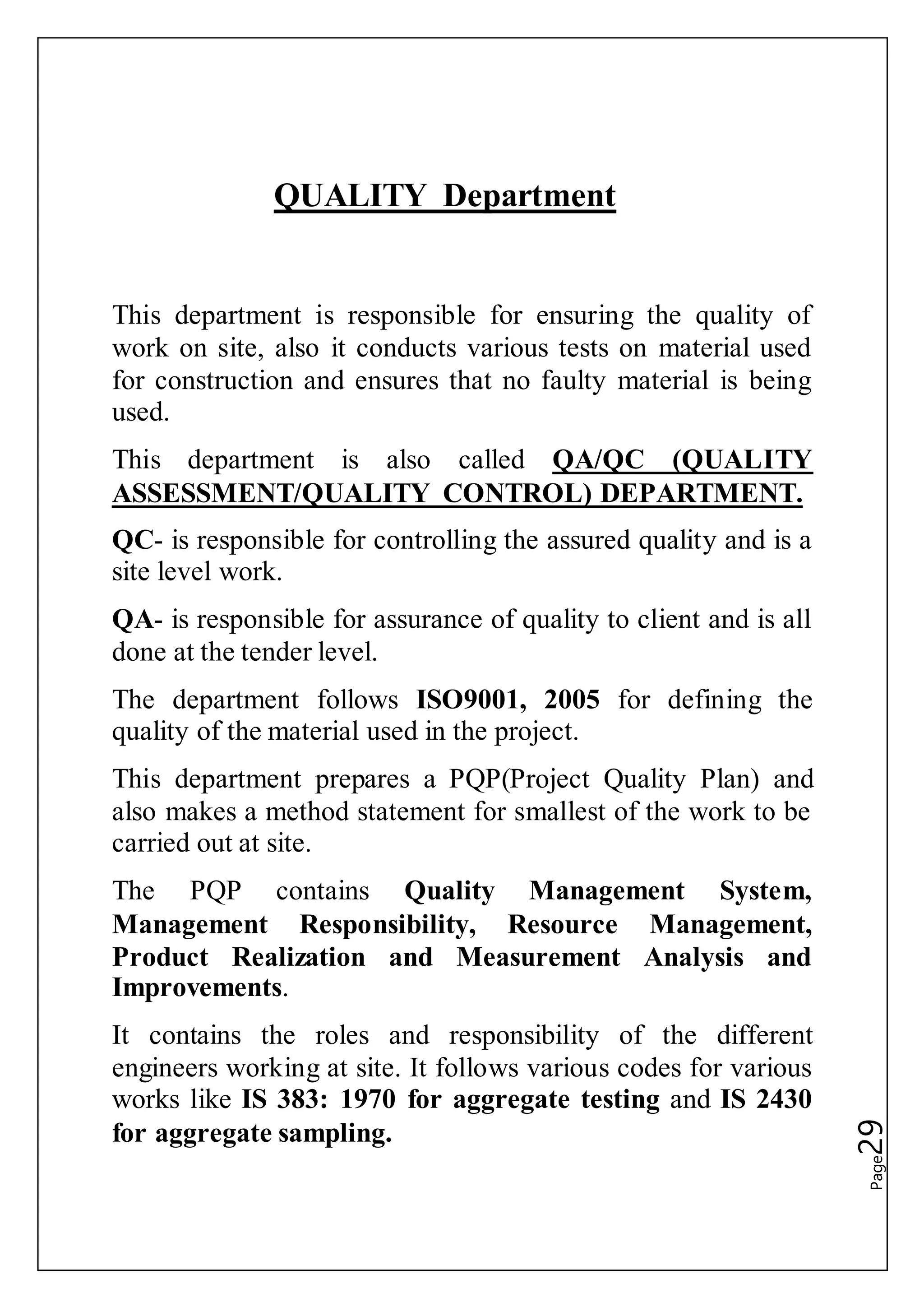 Page29
QUALITY Department
This department is responsible for ensuring the quality of
work on site, also it conducts various tests on material used
for construction and ensures that no faulty material is being
used.
This department is also called QA/QC (QUALITY
ASSESSMENT/QUALITY CONTROL) DEPARTMENT.
QC- is responsible for controlling the assured quality and is a
site level work.
QA- is responsible for assurance of quality to client and is all
done at the tender level.
The department follows ISO9001, 2005 for defining the
quality of the material used in the project.
This department prepares a PQP(Project Quality Plan) and
also makes a method statement for smallest of the work to be
carried out at site.
The PQP contains Quality Management System,
Management Responsibility, Resource Management,
Product Realization and Measurement Analysis and
Improvements.
It contains the roles and responsibility of the different
engineers working at site. It follows various codes for various
works like IS 383: 1970 for aggregate testing and IS 2430
for aggregate sampling.
 