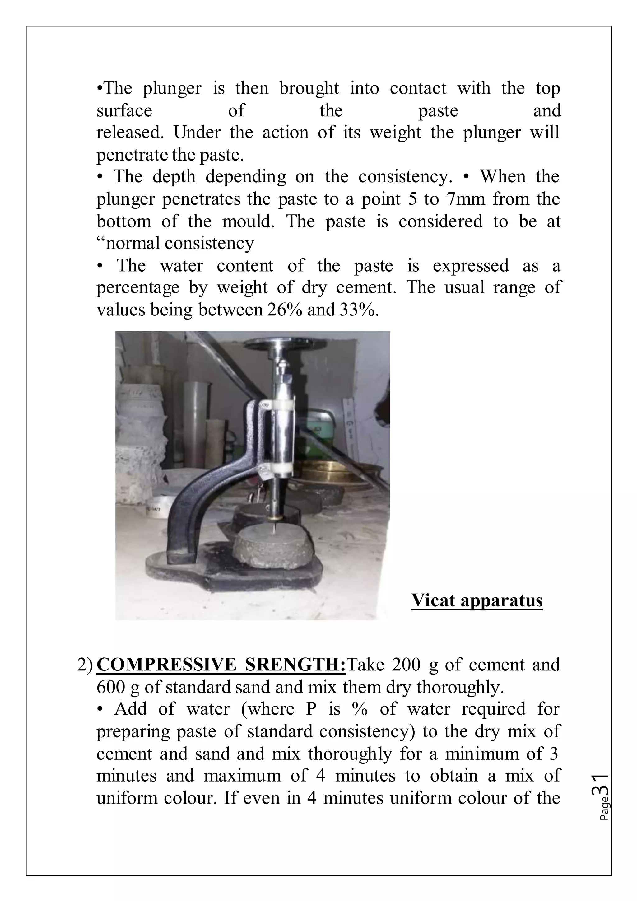 Page31
•The plunger is then brought into contact with the top
surface of the paste and
released. Under the action of its weight the plunger will
penetrate the paste.
• The depth depending on the consistency. • When the
plunger penetrates the paste to a point 5 to 7mm from the
bottom of the mould. The paste is considered to be at
“normal consistency
• The water content of the paste is expressed as a
percentage by weight of dry cement. The usual range of
values being between 26% and 33%.
Vicat apparatus
2) COMPRESSIVE SRENGTH:Take 200 g of cement and
600 g of standard sand and mix them dry thoroughly.
• Add of water (where P is % of water required for
preparing paste of standard consistency) to the dry mix of
cement and sand and mix thoroughly for a minimum of 3
minutes and maximum of 4 minutes to obtain a mix of
uniform colour. If even in 4 minutes uniform colour of the
 