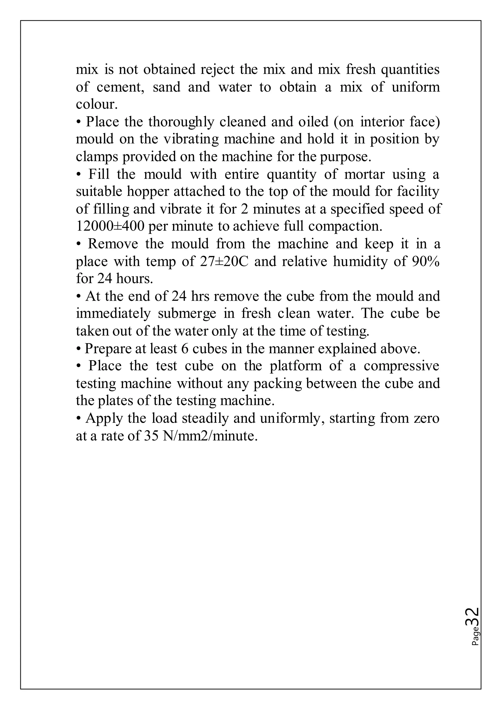 Page32
mix is not obtained reject the mix and mix fresh quantities
of cement, sand and water to obtain a mix of uniform
colour.
• Place the thoroughly cleaned and oiled (on interior face)
mould on the vibrating machine and hold it in position by
clamps provided on the machine for the purpose.
• Fill the mould with entire quantity of mortar using a
suitable hopper attached to the top of the mould for facility
of filling and vibrate it for 2 minutes at a specified speed of
12000±400 per minute to achieve full compaction.
• Remove the mould from the machine and keep it in a
place with temp of 27±20C and relative humidity of 90%
for 24 hours.
• At the end of 24 hrs remove the cube from the mould and
immediately submerge in fresh clean water. The cube be
taken out of the water only at the time of testing.
• Prepare at least 6 cubes in the manner explained above.
• Place the test cube on the platform of a compressive
testing machine without any packing between the cube and
the plates of the testing machine.
• Apply the load steadily and uniformly, starting from zero
at a rate of 35 N/mm2/minute.
 