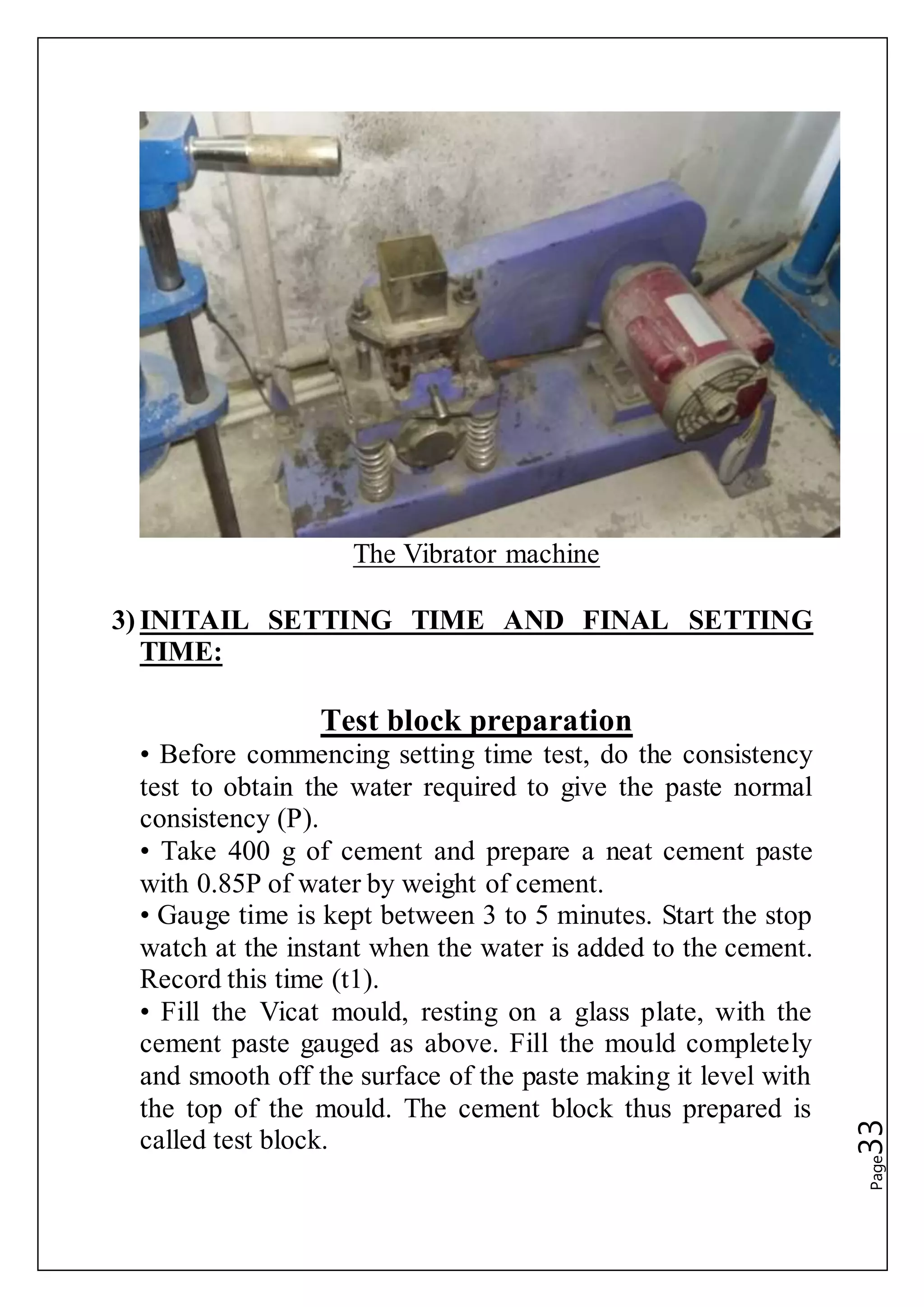 Page33
The Vibrator machine
3) INITAIL SETTING TIME AND FINAL SETTING
TIME:
Test block preparation
• Before commencing setting time test, do the consistency
test to obtain the water required to give the paste normal
consistency (P).
• Take 400 g of cement and prepare a neat cement paste
with 0.85P of water by weight of cement.
• Gauge time is kept between 3 to 5 minutes. Start the stop
watch at the instant when the water is added to the cement.
Record this time (t1).
• Fill the Vicat mould, resting on a glass plate, with the
cement paste gauged as above. Fill the mould completely
and smooth off the surface of the paste making it level with
the top of the mould. The cement block thus prepared is
called test block.
 
