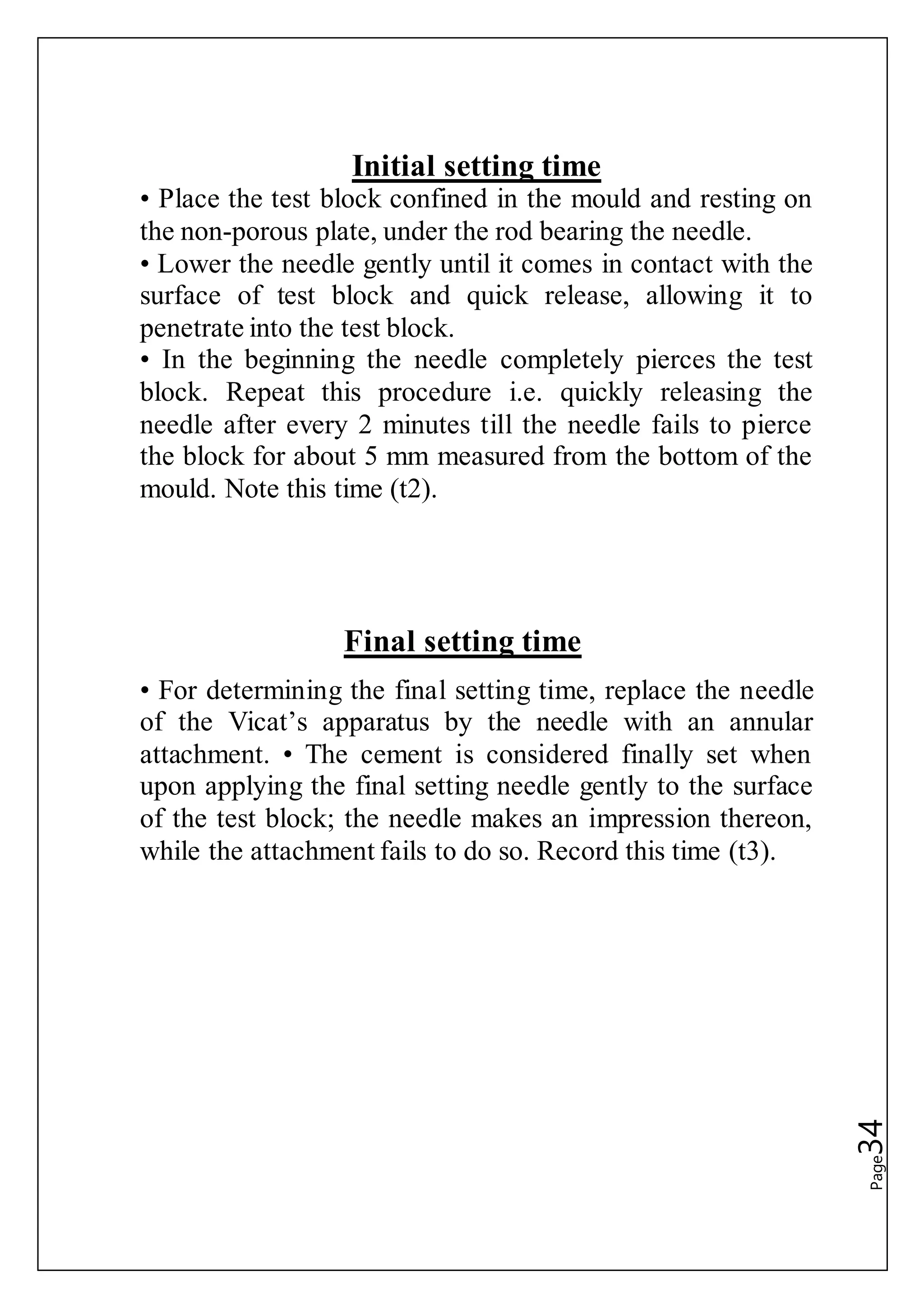Page34
Initial setting time
• Place the test block confined in the mould and resting on
the non-porous plate, under the rod bearing the needle.
• Lower the needle gently until it comes in contact with the
surface of test block and quick release, allowing it to
penetrate into the test block.
• In the beginning the needle completely pierces the test
block. Repeat this procedure i.e. quickly releasing the
needle after every 2 minutes till the needle fails to pierce
the block for about 5 mm measured from the bottom of the
mould. Note this time (t2).
Final setting time
• For determining the final setting time, replace the needle
of the Vicat’s apparatus by the needle with an annular
attachment. • The cement is considered finally set when
upon applying the final setting needle gently to the surface
of the test block; the needle makes an impression thereon,
while the attachment fails to do so. Record this time (t3).
 