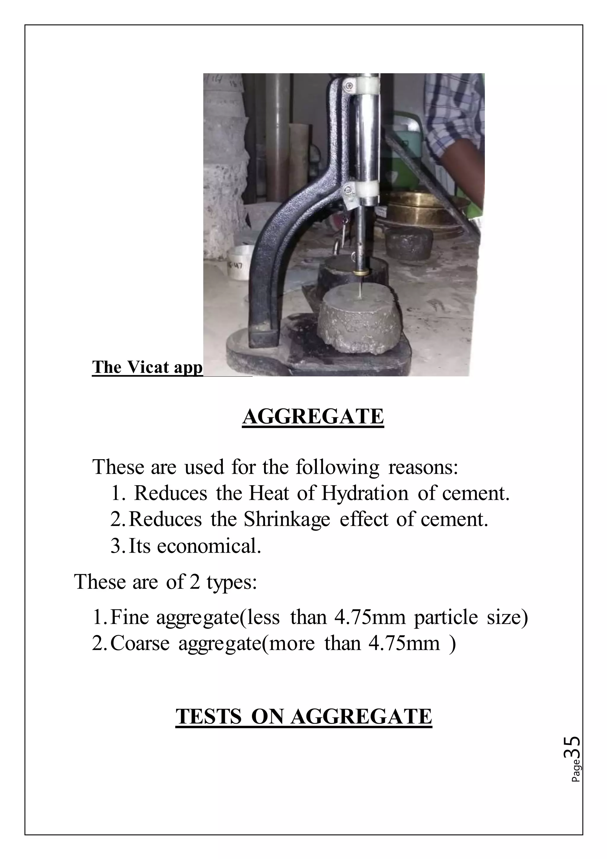 Page35
The Vicat apparatus
AGGREGATE
These are used for the following reasons:
1. Reduces the Heat of Hydration of cement.
2.Reduces the Shrinkage effect of cement.
3.Its economical.
These are of 2 types:
1.Fine aggregate(less than 4.75mm particle size)
2.Coarse aggregate(more than 4.75mm )
TESTS ON AGGREGATE
 