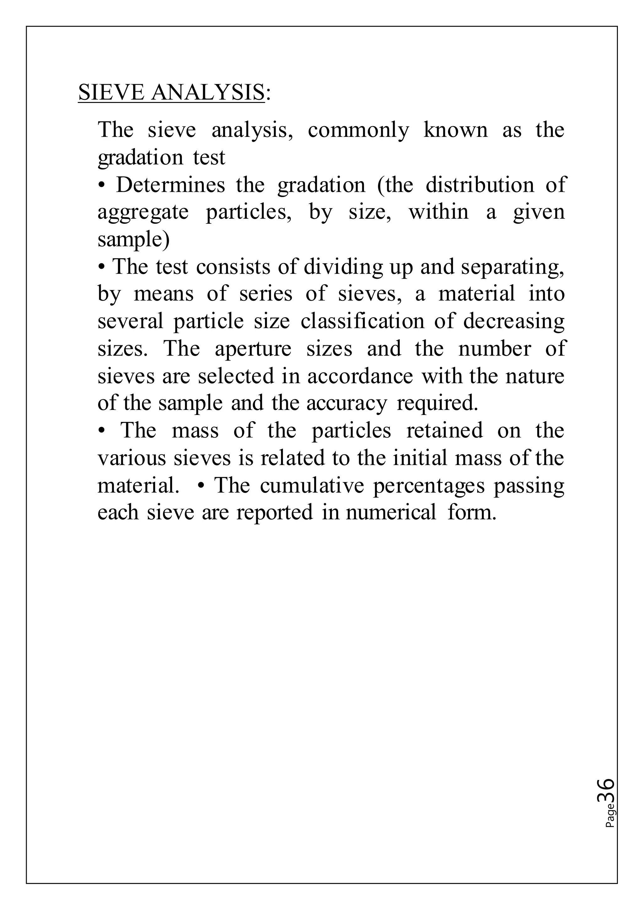 Page36
SIEVE ANALYSIS:
The sieve analysis, commonly known as the
gradation test
• Determines the gradation (the distribution of
aggregate particles, by size, within a given
sample)
• The test consists of dividing up and separating,
by means of series of sieves, a material into
several particle size classification of decreasing
sizes. The aperture sizes and the number of
sieves are selected in accordance with the nature
of the sample and the accuracy required.
• The mass of the particles retained on the
various sieves is related to the initial mass of the
material. • The cumulative percentages passing
each sieve are reported in numerical form.
 
