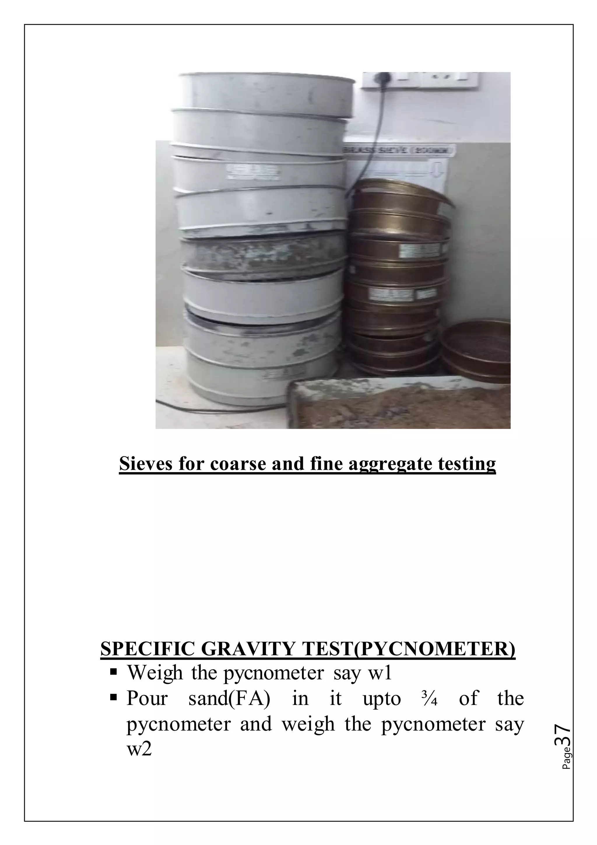 Page37
Sieves for coarse and fine aggregate testing
SPECIFIC GRAVITY TEST(PYCNOMETER)
 Weigh the pycnometer say w1
 Pour sand(FA) in it upto ¾ of the
pycnometer and weigh the pycnometer say
w2
 