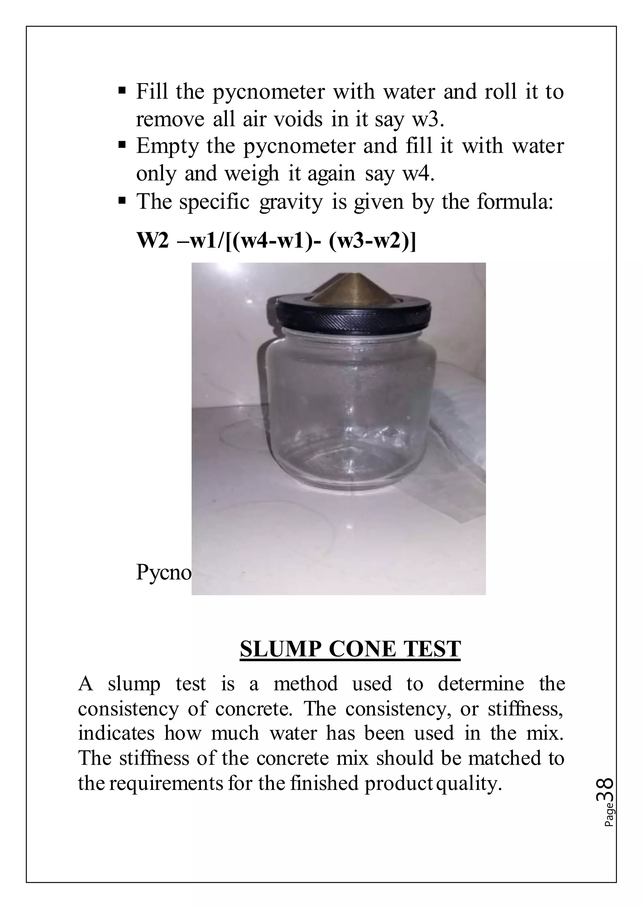 Page38
 Fill the pycnometer with water and roll it to
remove all air voids in it say w3.
 Empty the pycnometer and fill it with water
only and weigh it again say w4.
 The specific gravity is given by the formula:
W2 –w1/[(w4-w1)- (w3-w2)]
Pycnometer
SLUMP CONE TEST
A slump test is a method used to determine the
consistency of concrete. The consistency, or stiffness,
indicates how much water has been used in the mix.
The stiffness of the concrete mix should be matched to
the requirements for the finished productquality.
 