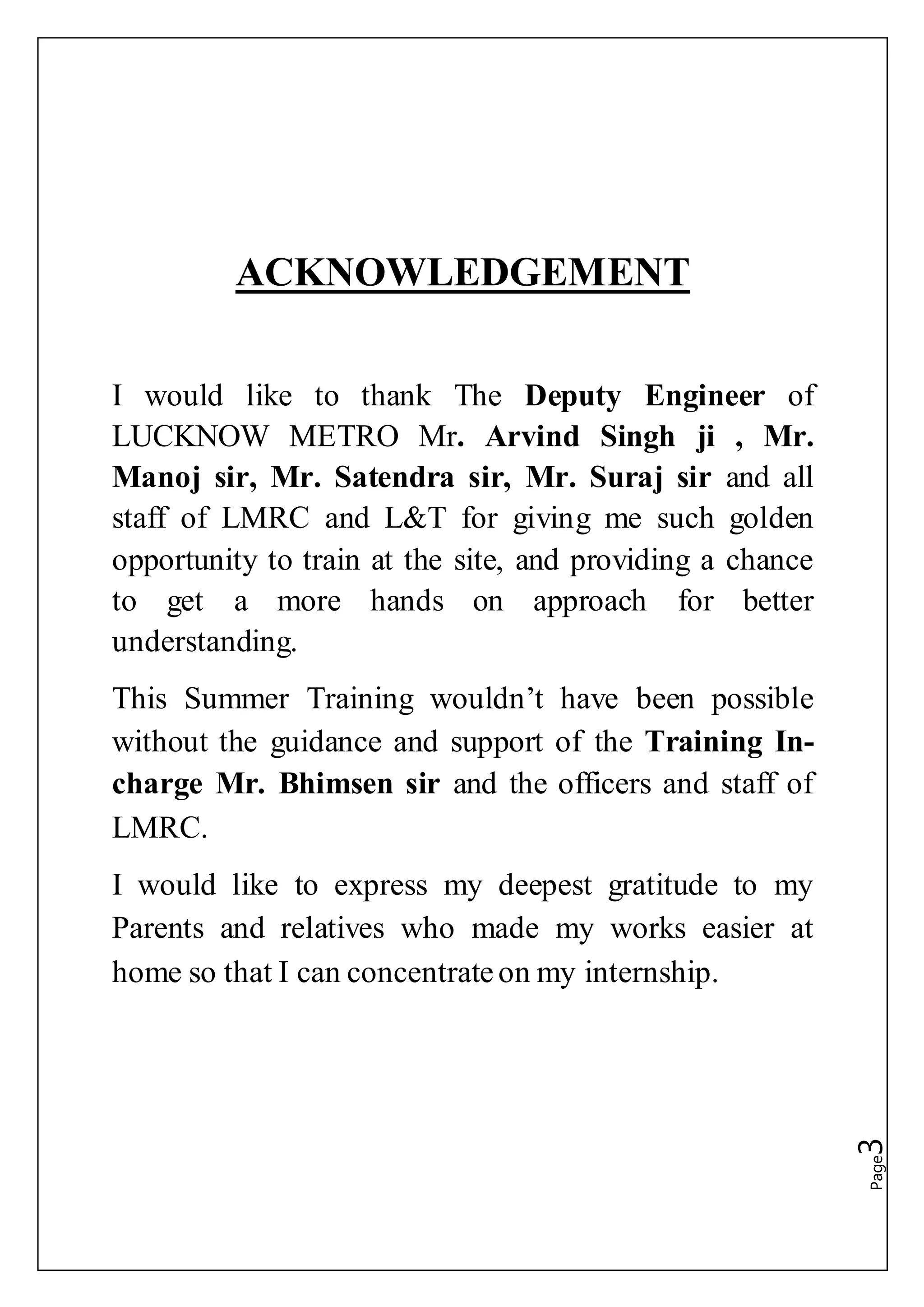 Page3
ACKNOWLEDGEMENT
I would like to thank The Deputy Engineer of
LUCKNOW METRO Mr. Arvind Singh ji , Mr.
Manoj sir, Mr. Satendra sir, Mr. Suraj sir and all
staff of LMRC and L&T for giving me such golden
opportunity to train at the site, and providing a chance
to get a more hands on approach for better
understanding.
This Summer Training wouldn’t have been possible
without the guidance and support of the Training In-
charge Mr. Bhimsen sir and the officers and staff of
LMRC.
I would like to express my deepest gratitude to my
Parents and relatives who made my works easier at
home so that I can concentrateon my internship.
 