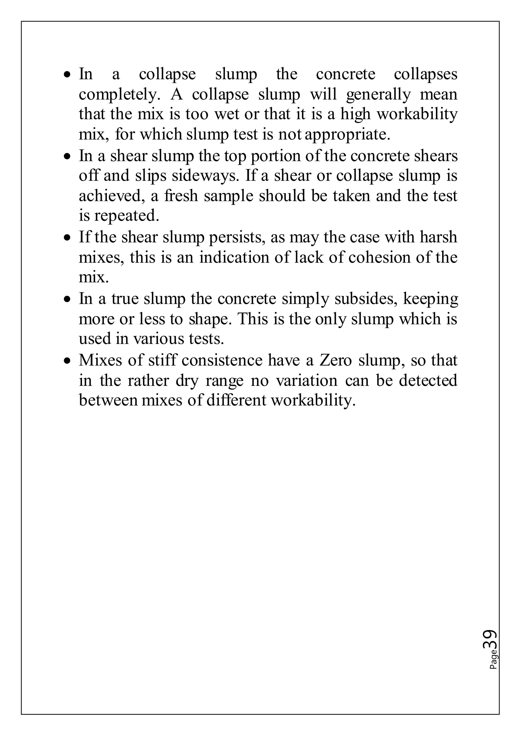 Page39
 In a collapse slump the concrete collapses
completely. A collapse slump will generally mean
that the mix is too wet or that it is a high workability
mix, for which slump test is not appropriate.
 In a shear slump the top portion of the concrete shears
off and slips sideways. If a shear or collapse slump is
achieved, a fresh sample should be taken and the test
is repeated.
 If the shear slump persists, as may the case with harsh
mixes, this is an indication of lack of cohesion of the
mix.
 In a true slump the concrete simply subsides, keeping
more or less to shape. This is the only slump which is
used in various tests.
 Mixes of stiff consistence have a Zero slump, so that
in the rather dry range no variation can be detected
between mixes of different workability.
 