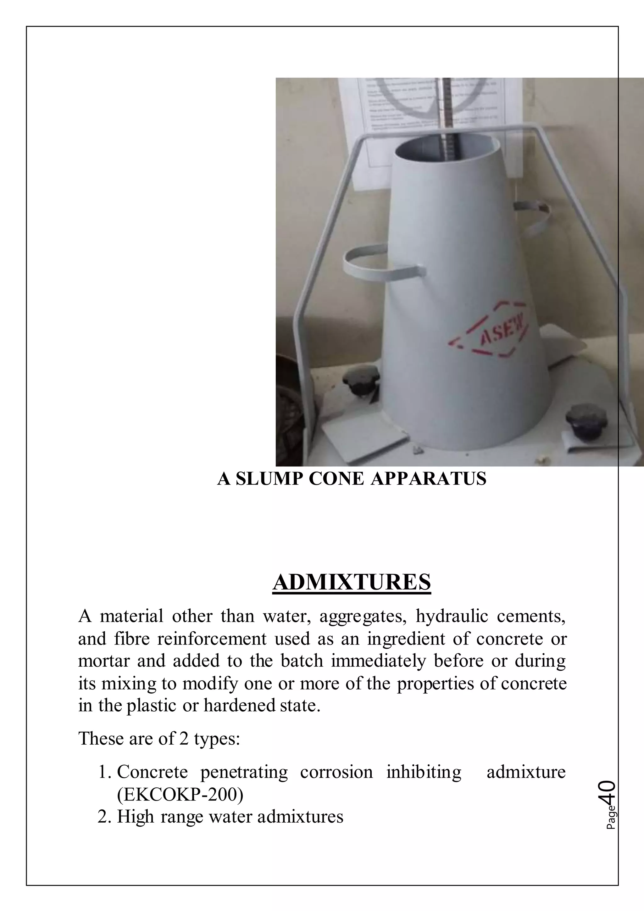 Page40
A SLUMP CONE APPARATUS
ADMIXTURES
A material other than water, aggregates, hydraulic cements,
and fibre reinforcement used as an ingredient of concrete or
mortar and added to the batch immediately before or during
its mixing to modify one or more of the properties of concrete
in the plastic or hardened state.
These are of 2 types:
1. Concrete penetrating corrosion inhibiting admixture
(EKCOKP-200)
2. High range water admixtures
 
