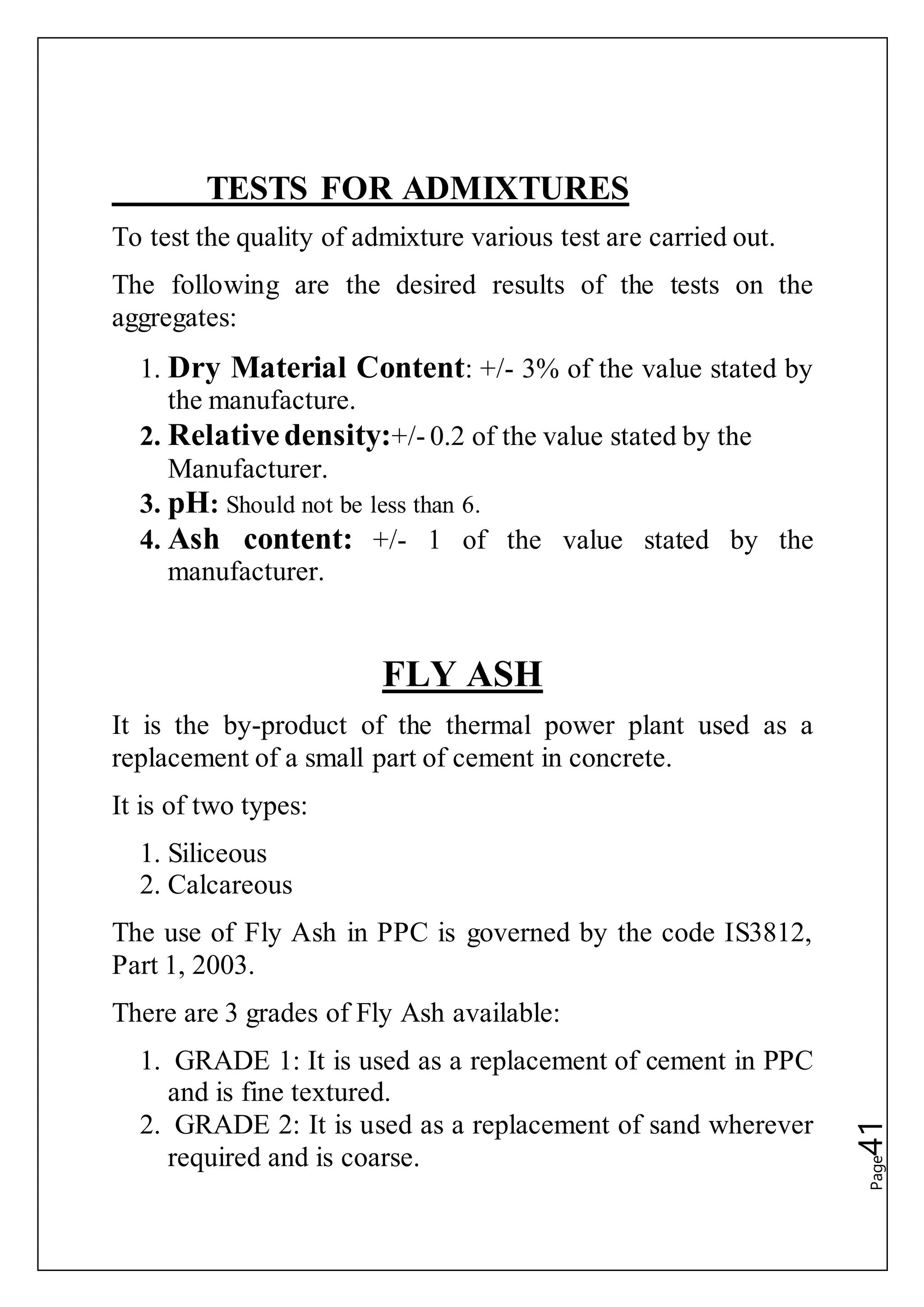 Page41
TESTS FOR ADMIXTURES
To test the quality of admixture various test are carried out.
The following are the desired results of the tests on the
aggregates:
1. Dry Material Content: +/- 3% of the value stated by
the manufacture.
2. Relativedensity:+/- 0.2 of the value stated by the
Manufacturer.
3. pH: Should not be less than 6.
4. Ash content: +/- 1 of the value stated by the
manufacturer.
FLY ASH
It is the by-product of the thermal power plant used as a
replacement of a small part of cement in concrete.
It is of two types:
1. Siliceous
2. Calcareous
The use of Fly Ash in PPC is governed by the code IS3812,
Part 1, 2003.
There are 3 grades of Fly Ash available:
1. GRADE 1: It is used as a replacement of cement in PPC
and is fine textured.
2. GRADE 2: It is used as a replacement of sand wherever
required and is coarse.
 