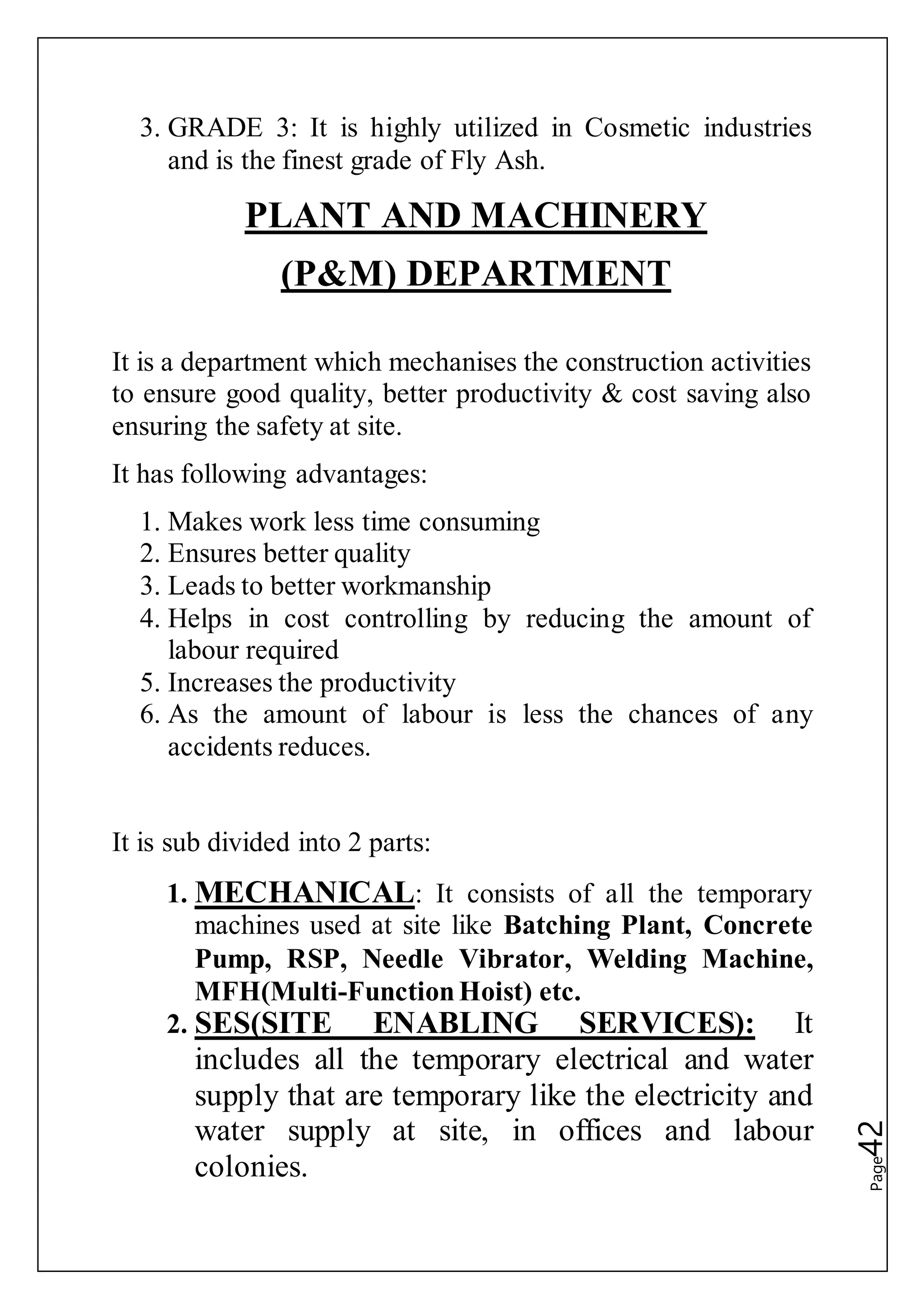 Page42
3. GRADE 3: It is highly utilized in Cosmetic industries
and is the finest grade of Fly Ash.
PLANT AND MACHINERY
(P&M) DEPARTMENT
It is a department which mechanises the construction activities
to ensure good quality, better productivity & cost saving also
ensuring the safety at site.
It has following advantages:
1. Makes work less time consuming
2. Ensures better quality
3. Leads to better workmanship
4. Helps in cost controlling by reducing the amount of
labour required
5. Increases the productivity
6. As the amount of labour is less the chances of any
accidents reduces.
It is sub divided into 2 parts:
1. MECHANICAL: It consists of all the temporary
machines used at site like Batching Plant, Concrete
Pump, RSP, Needle Vibrator, Welding Machine,
MFH(Multi-FunctionHoist) etc.
2. SES(SITE ENABLING SERVICES): It
includes all the temporary electrical and water
supply that are temporary like the electricity and
water supply at site, in offices and labour
colonies.
 