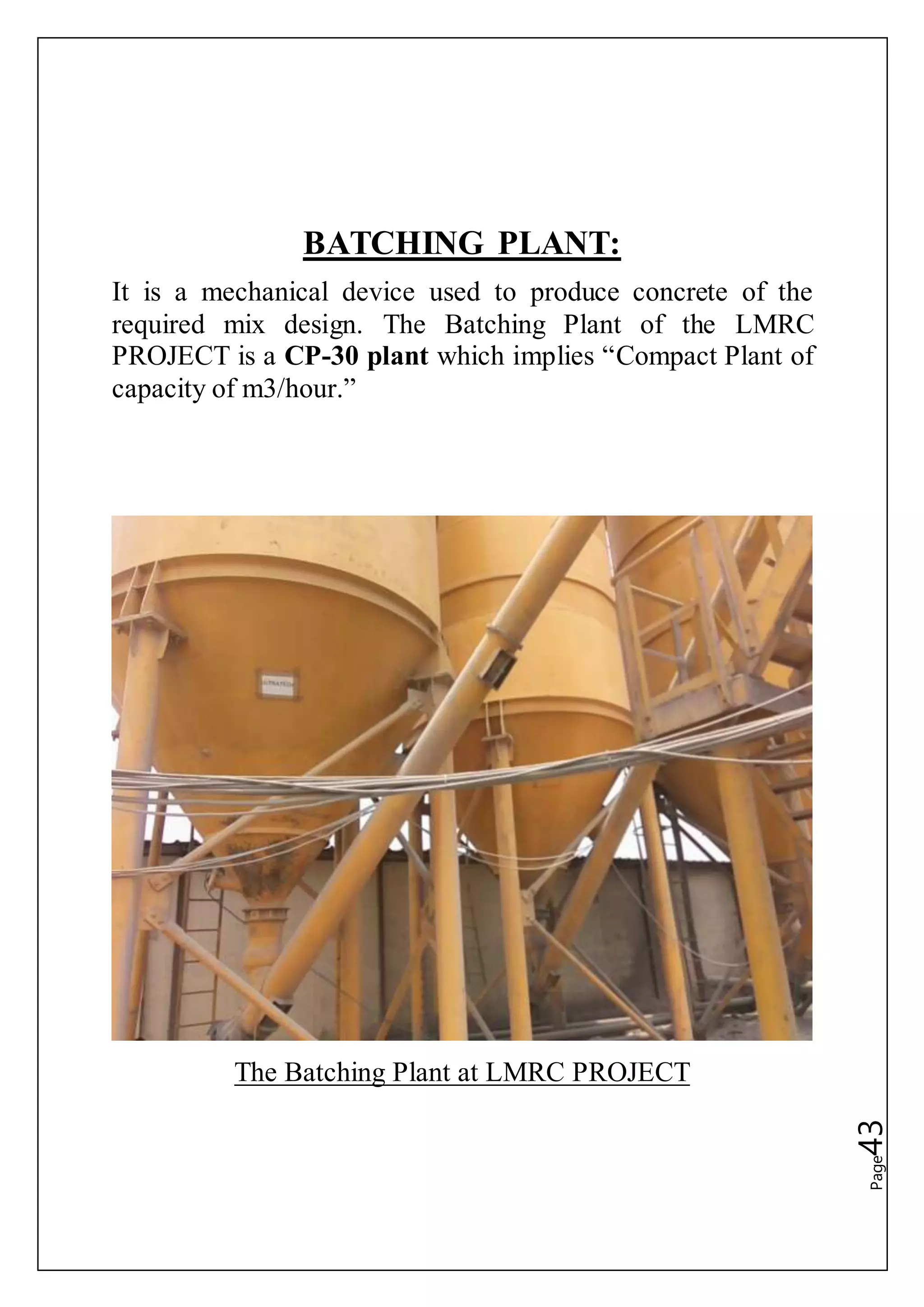 Page43
BATCHING PLANT:
It is a mechanical device used to produce concrete of the
required mix design. The Batching Plant of the LMRC
PROJECT is a CP-30 plant which implies “Compact Plant of
capacity of m3/hour.”
The Batching Plant at LMRC PROJECT
 