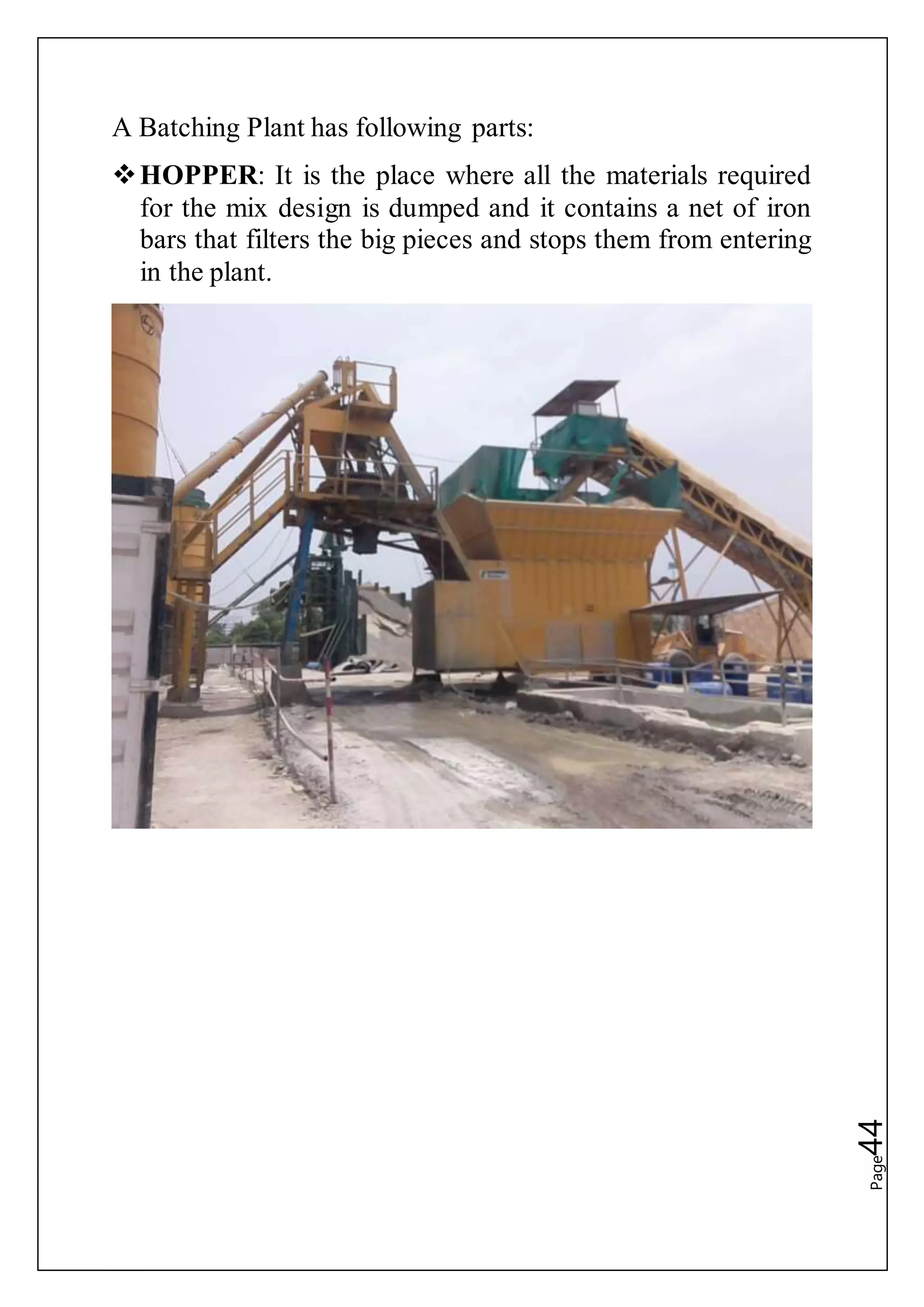 Page44
A Batching Plant has following parts:
HOPPER: It is the place where all the materials required
for the mix design is dumped and it contains a net of iron
bars that filters the big pieces and stops them from entering
in the plant.
 