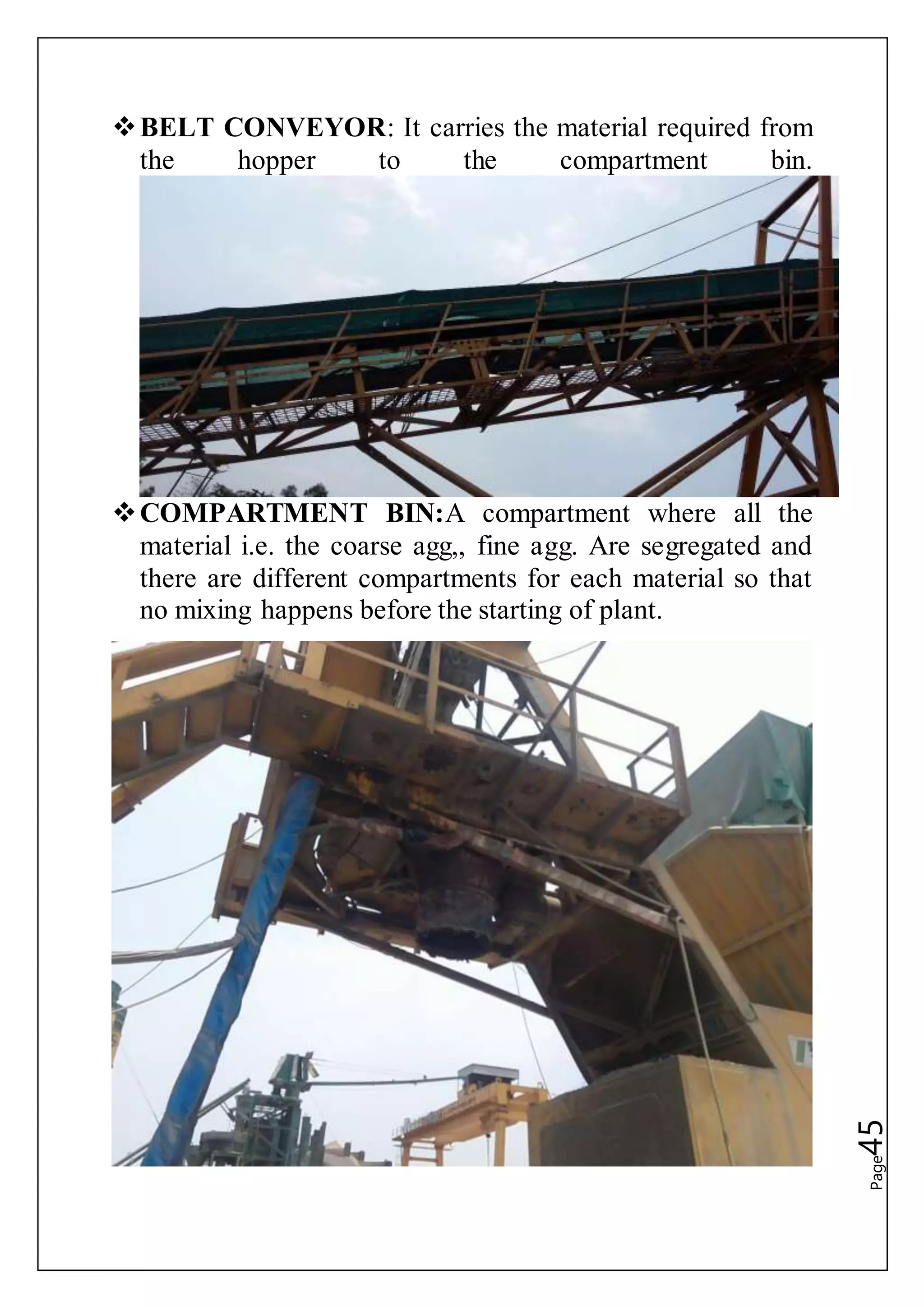 Page45
BELT CONVEYOR: It carries the material required from
the hopper to the compartment bin.
COMPARTMENT BIN:A compartment where all the
material i.e. the coarse agg,, fine agg. Are segregated and
there are different compartments for each material so that
no mixing happens before the starting of plant.
 
