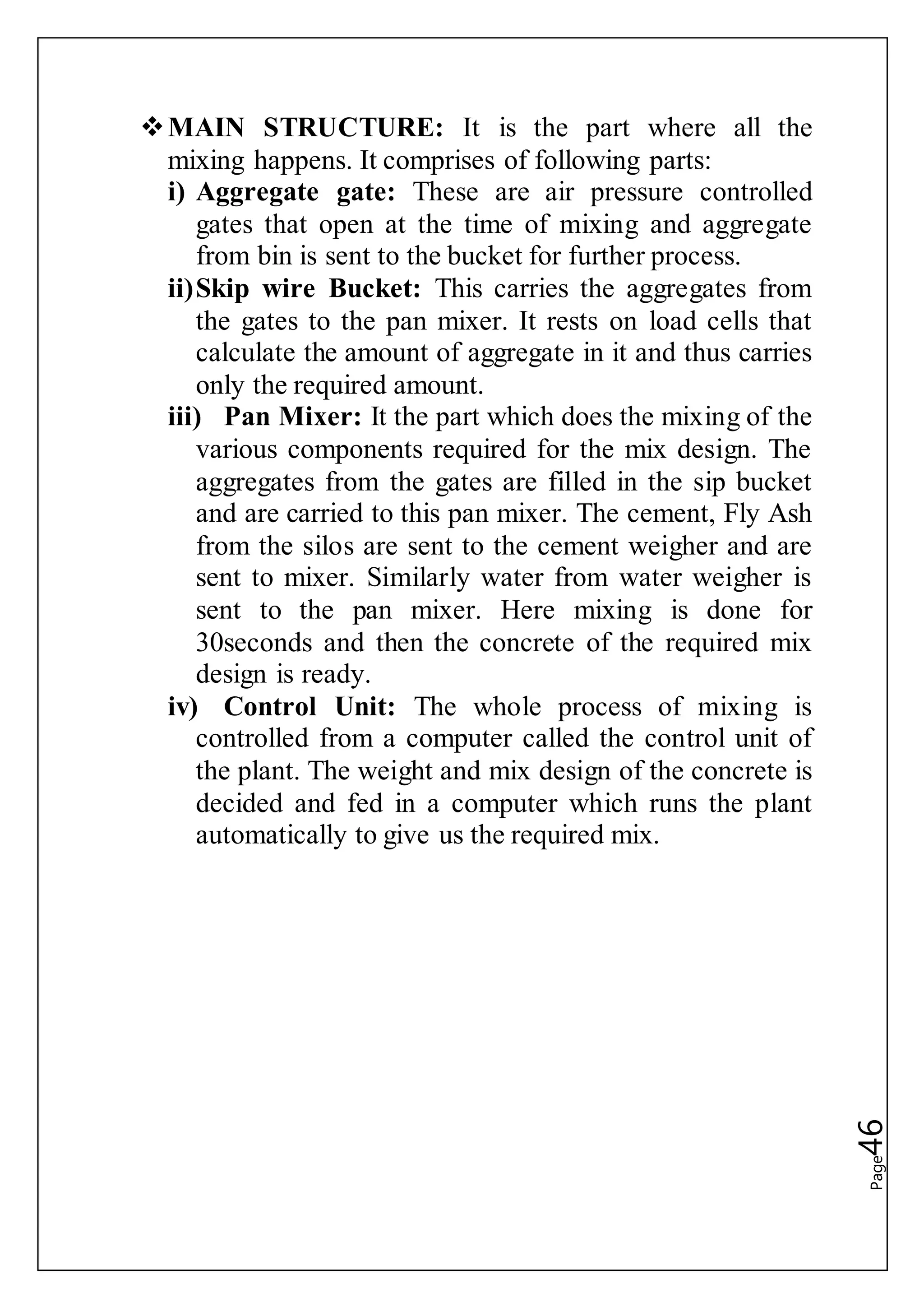 Page46
MAIN STRUCTURE: It is the part where all the
mixing happens. It comprises of following parts:
i) Aggregate gate: These are air pressure controlled
gates that open at the time of mixing and aggregate
from bin is sent to the bucket for further process.
ii)Skip wire Bucket: This carries the aggregates from
the gates to the pan mixer. It rests on load cells that
calculate the amount of aggregate in it and thus carries
only the required amount.
iii) Pan Mixer: It the part which does the mixing of the
various components required for the mix design. The
aggregates from the gates are filled in the sip bucket
and are carried to this pan mixer. The cement, Fly Ash
from the silos are sent to the cement weigher and are
sent to mixer. Similarly water from water weigher is
sent to the pan mixer. Here mixing is done for
30seconds and then the concrete of the required mix
design is ready.
iv) Control Unit: The whole process of mixing is
controlled from a computer called the control unit of
the plant. The weight and mix design of the concrete is
decided and fed in a computer which runs the plant
automatically to give us the required mix.
 