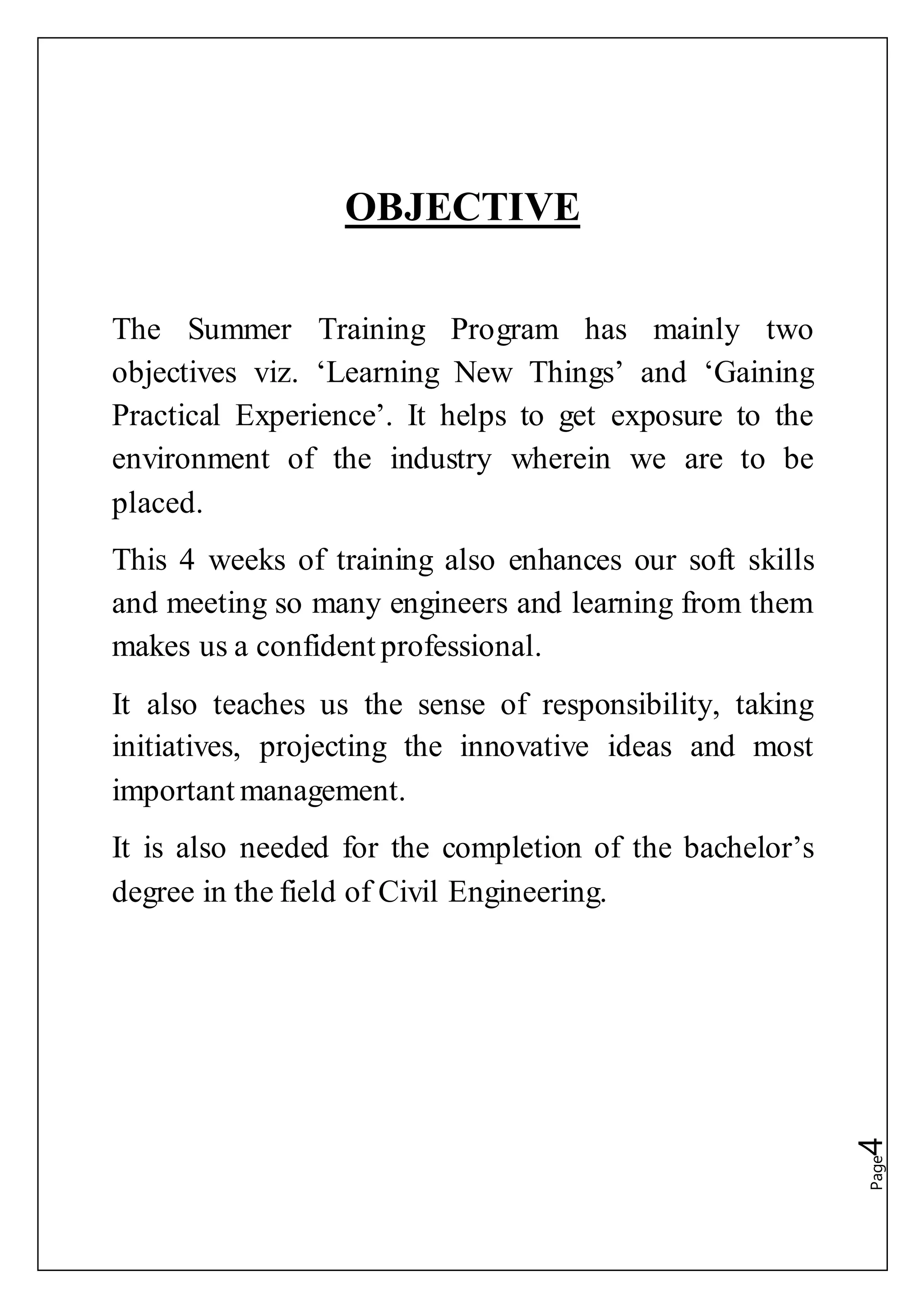Page4
OBJECTIVE
The Summer Training Program has mainly two
objectives viz. ‘Learning New Things’ and ‘Gaining
Practical Experience’. It helps to get exposure to the
environment of the industry wherein we are to be
placed.
This 4 weeks of training also enhances our soft skills
and meeting so many engineers and learning from them
makes us a confident professional.
It also teaches us the sense of responsibility, taking
initiatives, projecting the innovative ideas and most
important management.
It is also needed for the completion of the bachelor’s
degree in the field of Civil Engineering.
 