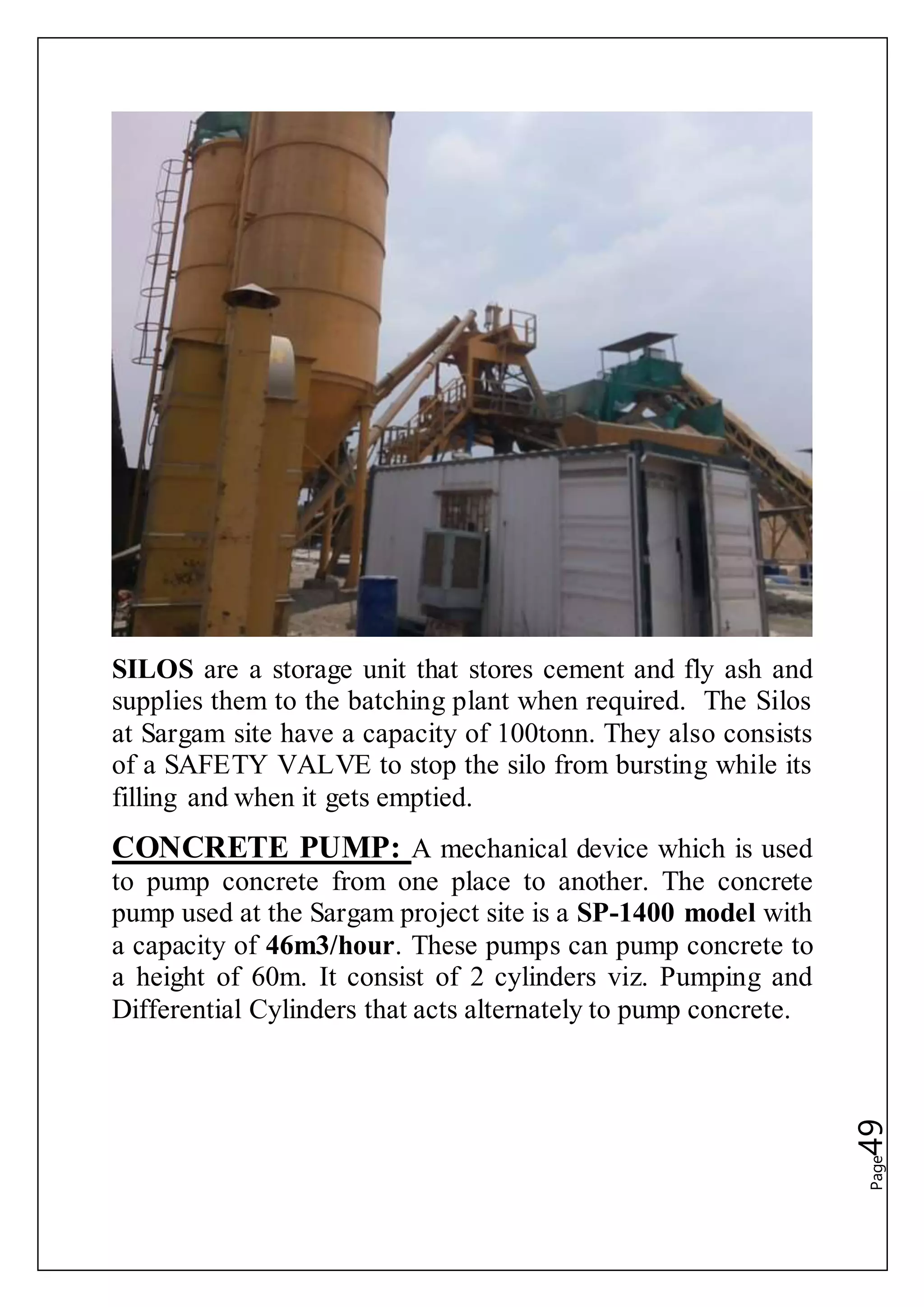 Page49
SILOS are a storage unit that stores cement and fly ash and
supplies them to the batching plant when required. The Silos
at Sargam site have a capacity of 100tonn. They also consists
of a SAFETY VALVE to stop the silo from bursting while its
filling and when it gets emptied.
CONCRETE PUMP: A mechanical device which is used
to pump concrete from one place to another. The concrete
pump used at the Sargam project site is a SP-1400 model with
a capacity of 46m3/hour. These pumps can pump concrete to
a height of 60m. It consist of 2 cylinders viz. Pumping and
Differential Cylinders that acts alternately to pump concrete.
 