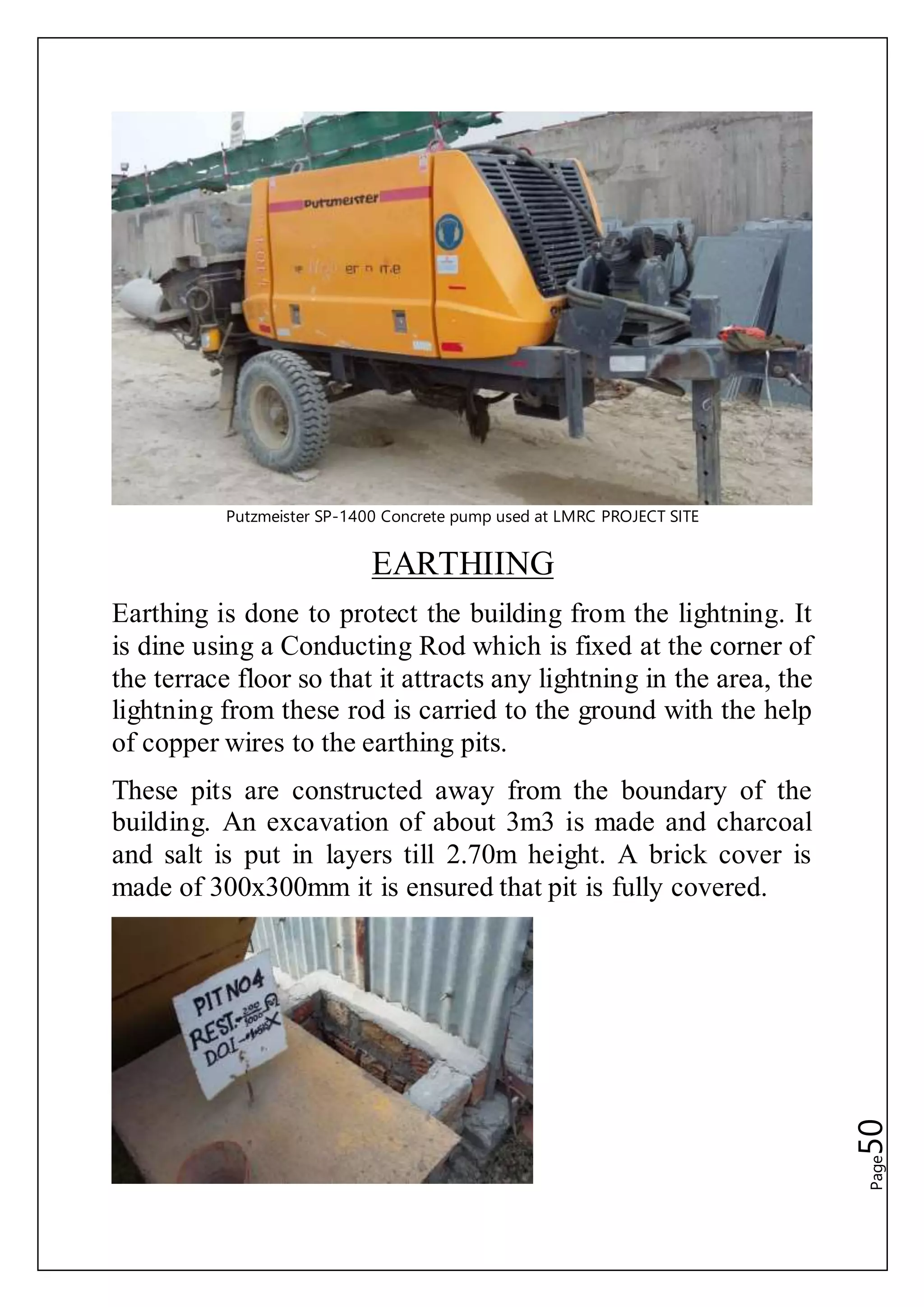 Page50
Putzmeister SP-1400 Concrete pump used at LMRC PROJECT SITE
EARTHIING
Earthing is done to protect the building from the lightning. It
is dine using a Conducting Rod which is fixed at the corner of
the terrace floor so that it attracts any lightning in the area, the
lightning from these rod is carried to the ground with the help
of copper wires to the earthing pits.
These pits are constructed away from the boundary of the
building. An excavation of about 3m3 is made and charcoal
and salt is put in layers till 2.70m height. A brick cover is
made of 300x300mm it is ensured that pit is fully covered.
 