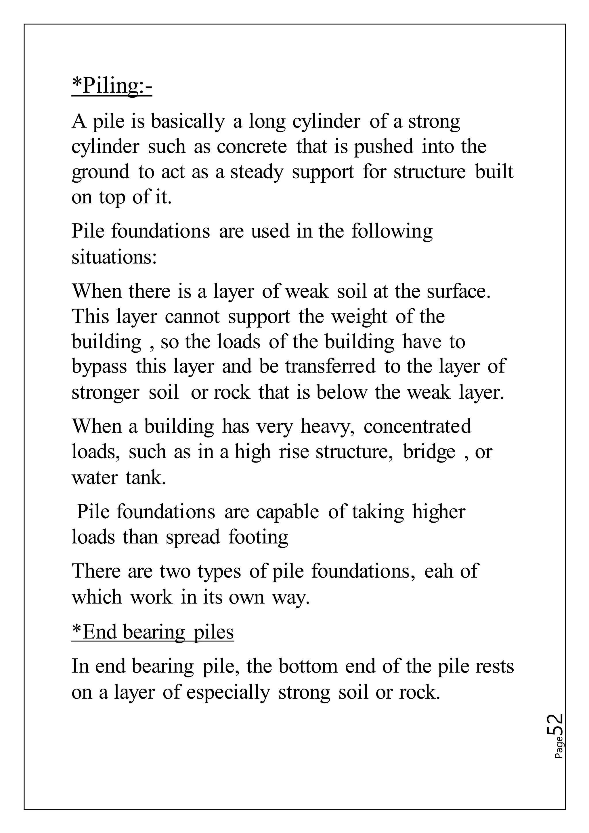 Page52
*Piling:-
A pile is basically a long cylinder of a strong
cylinder such as concrete that is pushed into the
ground to act as a steady support for structure built
on top of it.
Pile foundations are used in the following
situations:
When there is a layer of weak soil at the surface.
This layer cannot support the weight of the
building , so the loads of the building have to
bypass this layer and be transferred to the layer of
stronger soil or rock that is below the weak layer.
When a building has very heavy, concentrated
loads, such as in a high rise structure, bridge , or
water tank.
Pile foundations are capable of taking higher
loads than spread footing
There are two types of pile foundations, eah of
which work in its own way.
*End bearing piles
In end bearing pile, the bottom end of the pile rests
on a layer of especially strong soil or rock.
 