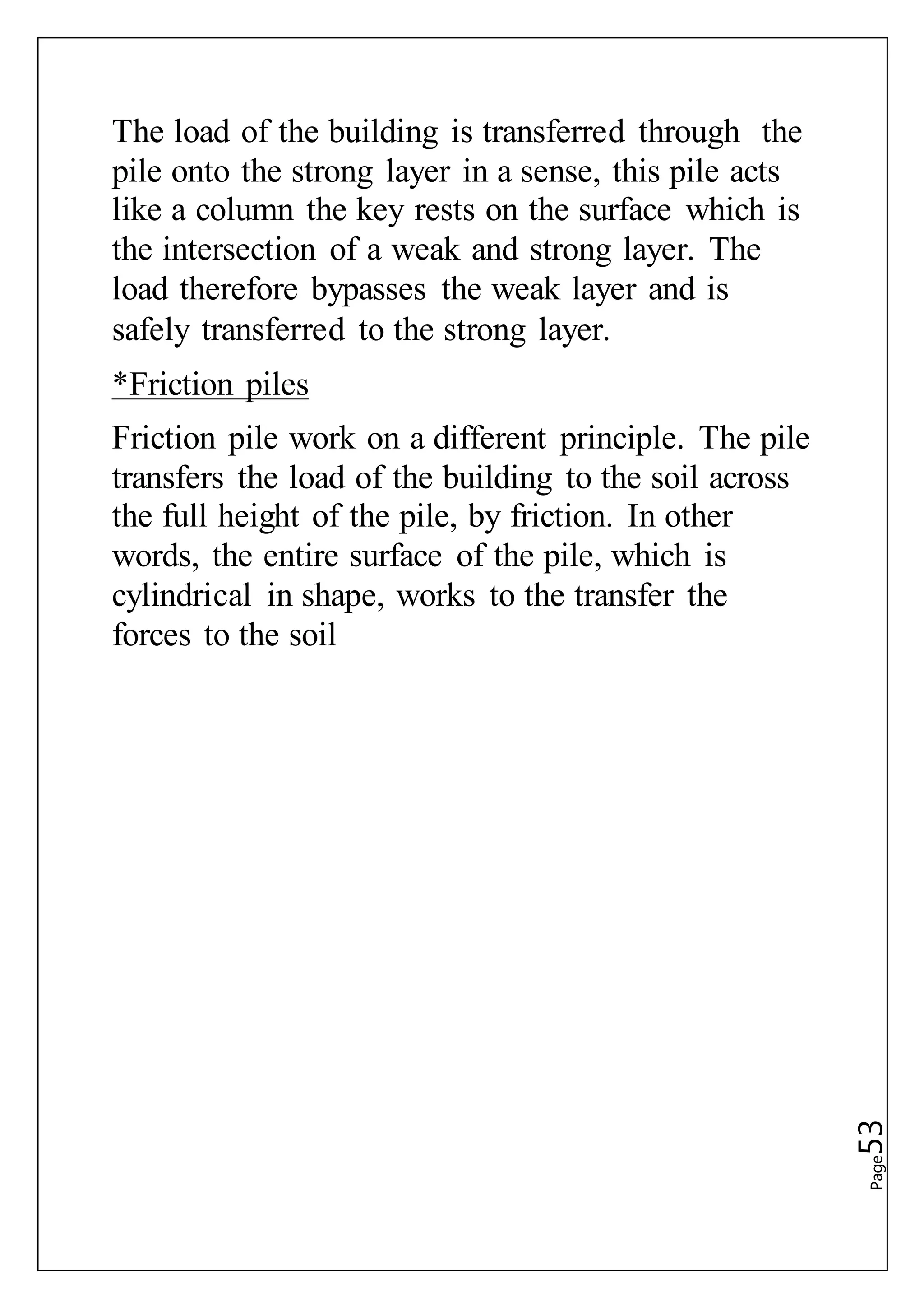 Page53
The load of the building is transferred through the
pile onto the strong layer in a sense, this pile acts
like a column the key rests on the surface which is
the intersection of a weak and strong layer. The
load therefore bypasses the weak layer and is
safely transferred to the strong layer.
*Friction piles
Friction pile work on a different principle. The pile
transfers the load of the building to the soil across
the full height of the pile, by friction. In other
words, the entire surface of the pile, which is
cylindrical in shape, works to the transfer the
forces to the soil
 