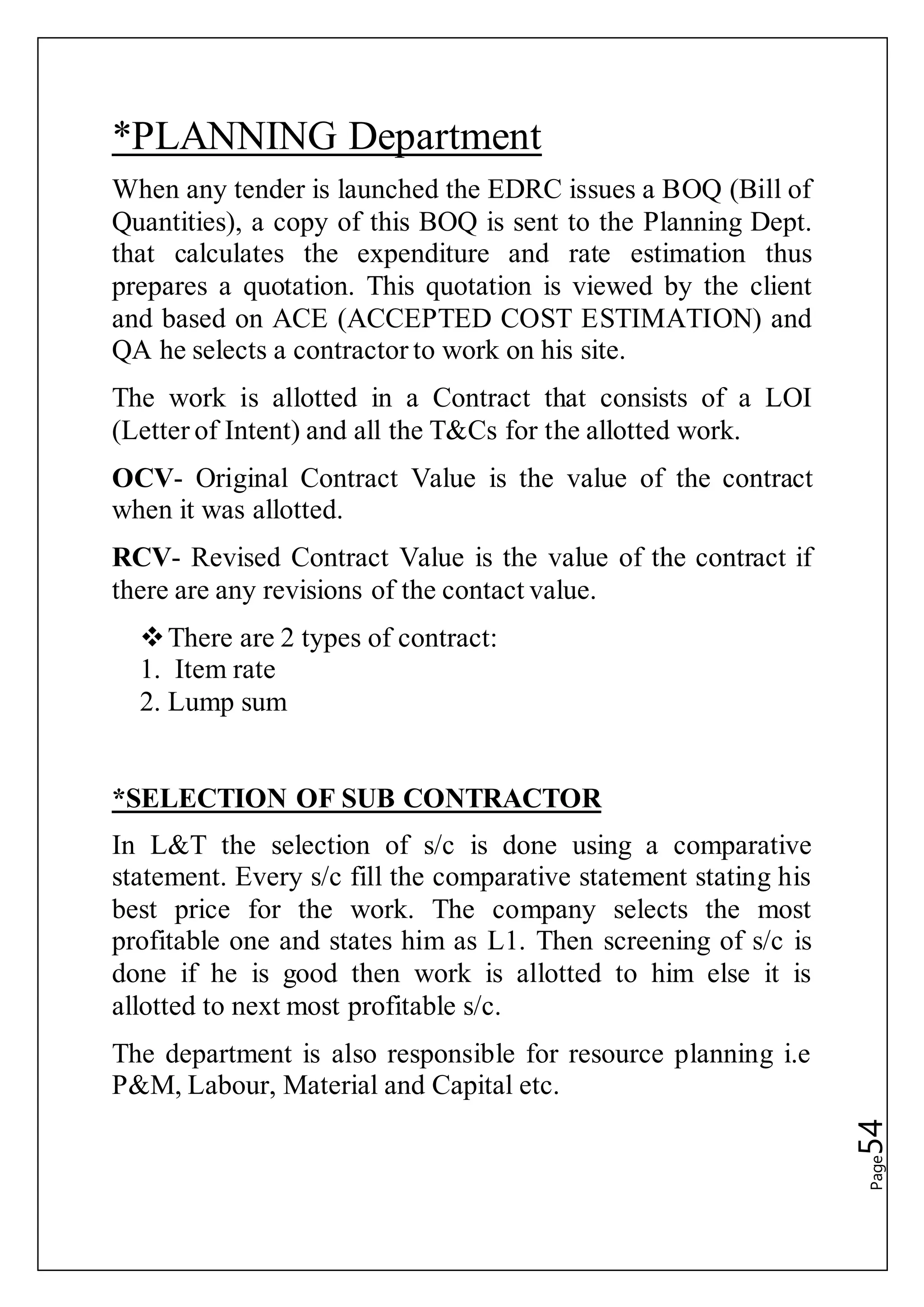 Page54
*PLANNING Department
When any tender is launched the EDRC issues a BOQ (Bill of
Quantities), a copy of this BOQ is sent to the Planning Dept.
that calculates the expenditure and rate estimation thus
prepares a quotation. This quotation is viewed by the client
and based on ACE (ACCEPTED COST ESTIMATION) and
QA he selects a contractor to work on his site.
The work is allotted in a Contract that consists of a LOI
(Letter of Intent) and all the T&Cs for the allotted work.
OCV- Original Contract Value is the value of the contract
when it was allotted.
RCV- Revised Contract Value is the value of the contract if
there are any revisions of the contact value.
There are 2 types of contract:
1. Item rate
2. Lump sum
*SELECTION OF SUB CONTRACTOR
In L&T the selection of s/c is done using a comparative
statement. Every s/c fill the comparative statement stating his
best price for the work. The company selects the most
profitable one and states him as L1. Then screening of s/c is
done if he is good then work is allotted to him else it is
allotted to next most profitable s/c.
The department is also responsible for resource planning i.e
P&M, Labour, Material and Capital etc.
 