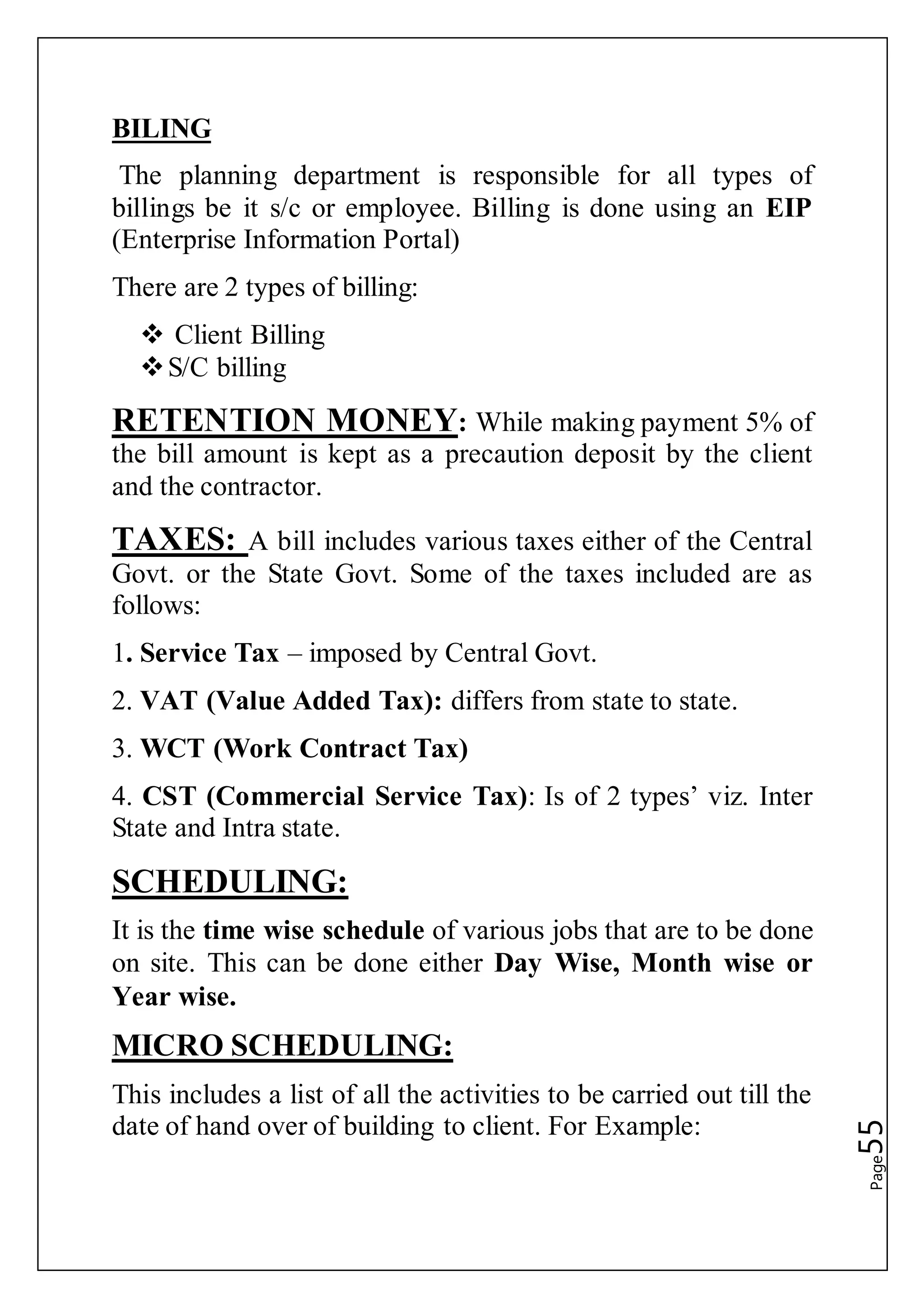 Page55
BILING
The planning department is responsible for all types of
billings be it s/c or employee. Billing is done using an EIP
(Enterprise Information Portal)
There are 2 types of billing:
 Client Billing
S/C billing
RETENTION MONEY: While making payment 5% of
the bill amount is kept as a precaution deposit by the client
and the contractor.
TAXES: A bill includes various taxes either of the Central
Govt. or the State Govt. Some of the taxes included are as
follows:
1. Service Tax – imposed by Central Govt.
2. VAT (Value Added Tax): differs from state to state.
3. WCT (Work Contract Tax)
4. CST (Commercial Service Tax): Is of 2 types’ viz. Inter
State and Intra state.
SCHEDULING:
It is the time wise schedule of various jobs that are to be done
on site. This can be done either Day Wise, Month wise or
Year wise.
MICRO SCHEDULING:
This includes a list of all the activities to be carried out till the
date of hand over of building to client. For Example:
 