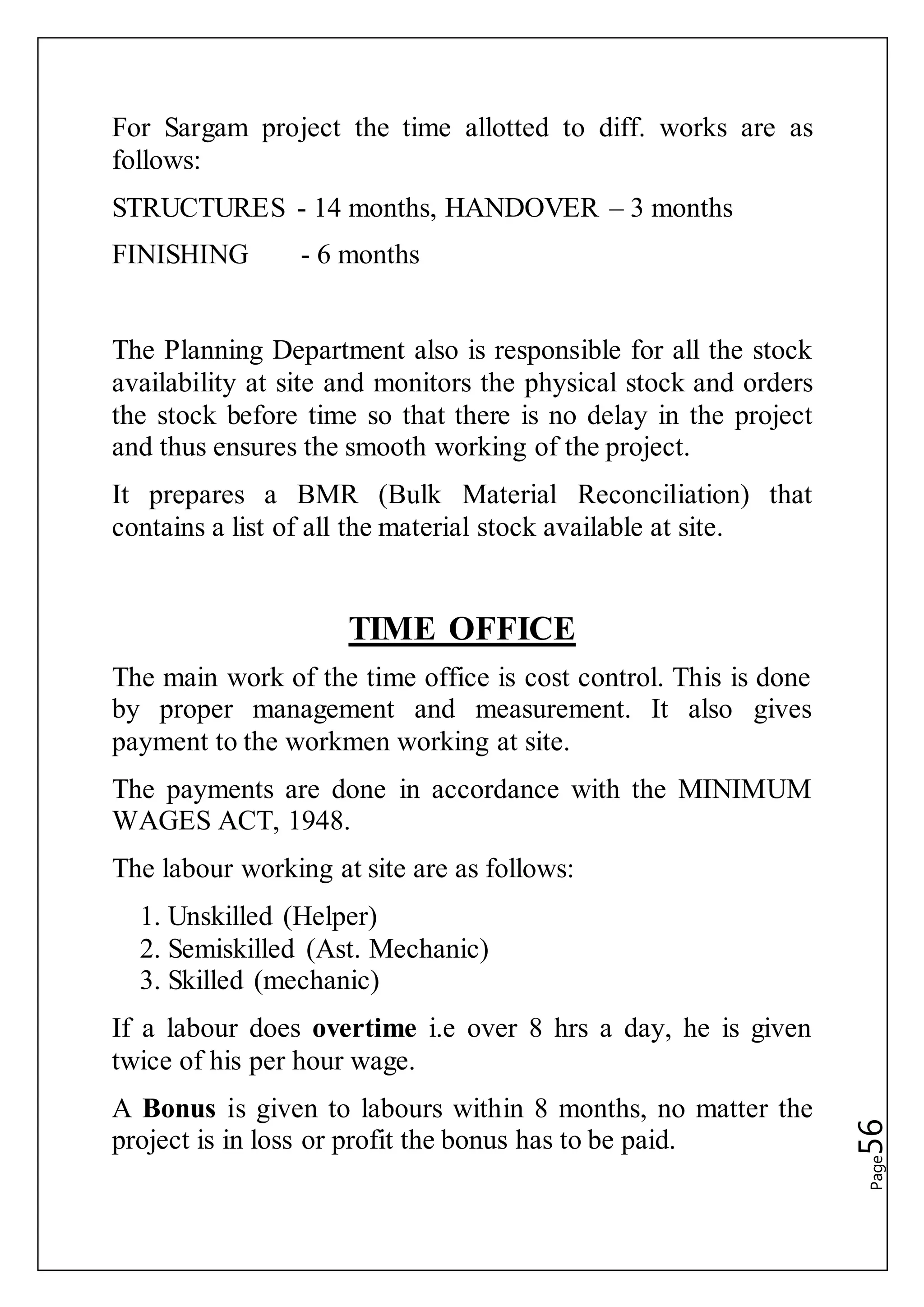 Page56
For Sargam project the time allotted to diff. works are as
follows:
STRUCTURES - 14 months, HANDOVER – 3 months
FINISHING - 6 months
The Planning Department also is responsible for all the stock
availability at site and monitors the physical stock and orders
the stock before time so that there is no delay in the project
and thus ensures the smooth working of the project.
It prepares a BMR (Bulk Material Reconciliation) that
contains a list of all the material stock available at site.
TIME OFFICE
The main work of the time office is cost control. This is done
by proper management and measurement. It also gives
payment to the workmen working at site.
The payments are done in accordance with the MINIMUM
WAGES ACT, 1948.
The labour working at site are as follows:
1. Unskilled (Helper)
2. Semiskilled (Ast. Mechanic)
3. Skilled (mechanic)
If a labour does overtime i.e over 8 hrs a day, he is given
twice of his per hour wage.
A Bonus is given to labours within 8 months, no matter the
project is in loss or profit the bonus has to be paid.
 