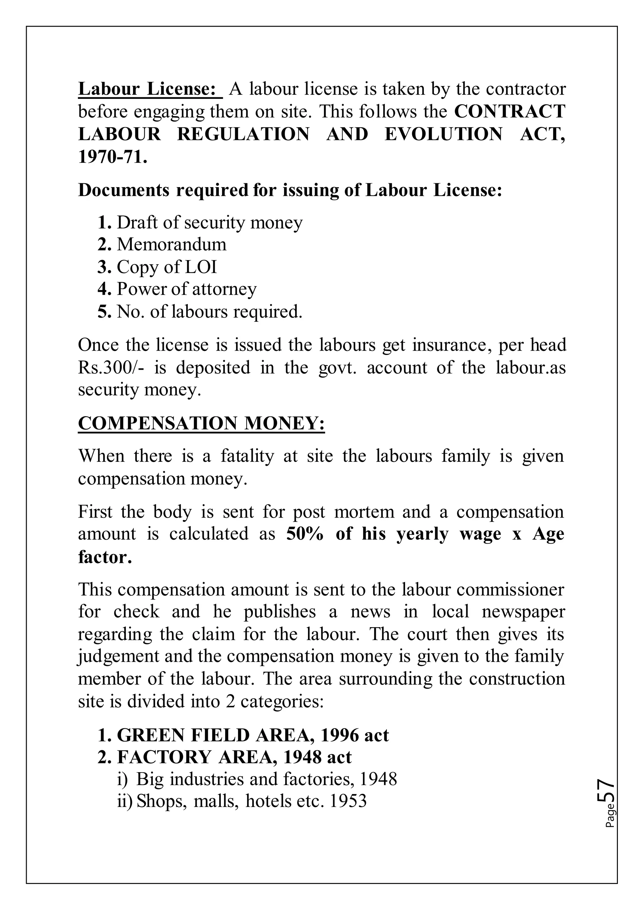 Page57
Labour License: A labour license is taken by the contractor
before engaging them on site. This follows the CONTRACT
LABOUR REGULATION AND EVOLUTION ACT,
1970-71.
Documents required for issuing of Labour License:
1. Draft of security money
2. Memorandum
3. Copy of LOI
4. Power of attorney
5. No. of labours required.
Once the license is issued the labours get insurance, per head
Rs.300/- is deposited in the govt. account of the labour.as
security money.
COMPENSATION MONEY:
When there is a fatality at site the labours family is given
compensation money.
First the body is sent for post mortem and a compensation
amount is calculated as 50% of his yearly wage x Age
factor.
This compensation amount is sent to the labour commissioner
for check and he publishes a news in local newspaper
regarding the claim for the labour. The court then gives its
judgement and the compensation money is given to the family
member of the labour. The area surrounding the construction
site is divided into 2 categories:
1. GREEN FIELD AREA, 1996 act
2. FACTORY AREA, 1948 act
i) Big industries and factories, 1948
ii) Shops, malls, hotels etc. 1953
 