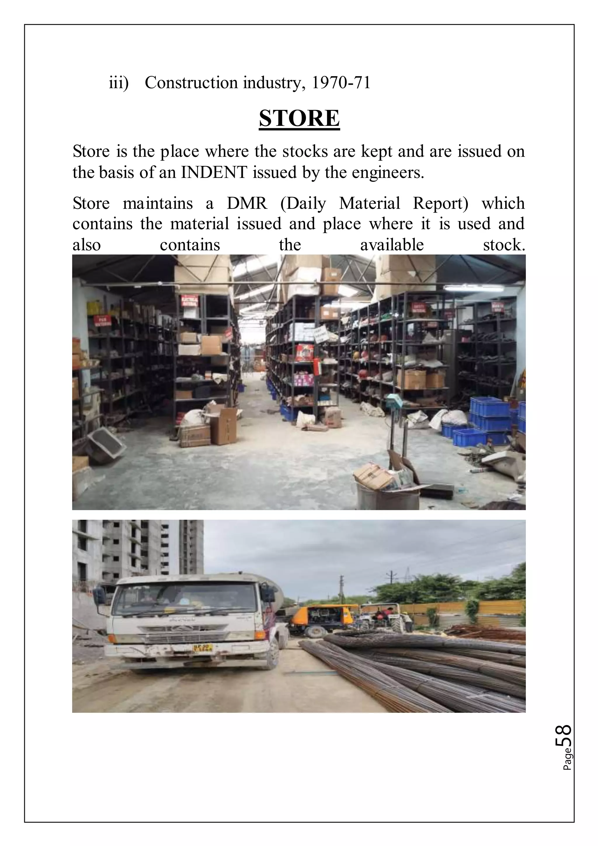 Page58
iii) Construction industry, 1970-71
STORE
Store is the place where the stocks are kept and are issued on
the basis of an INDENT issued by the engineers.
Store maintains a DMR (Daily Material Report) which
contains the material issued and place where it is used and
also contains the available stock.
 