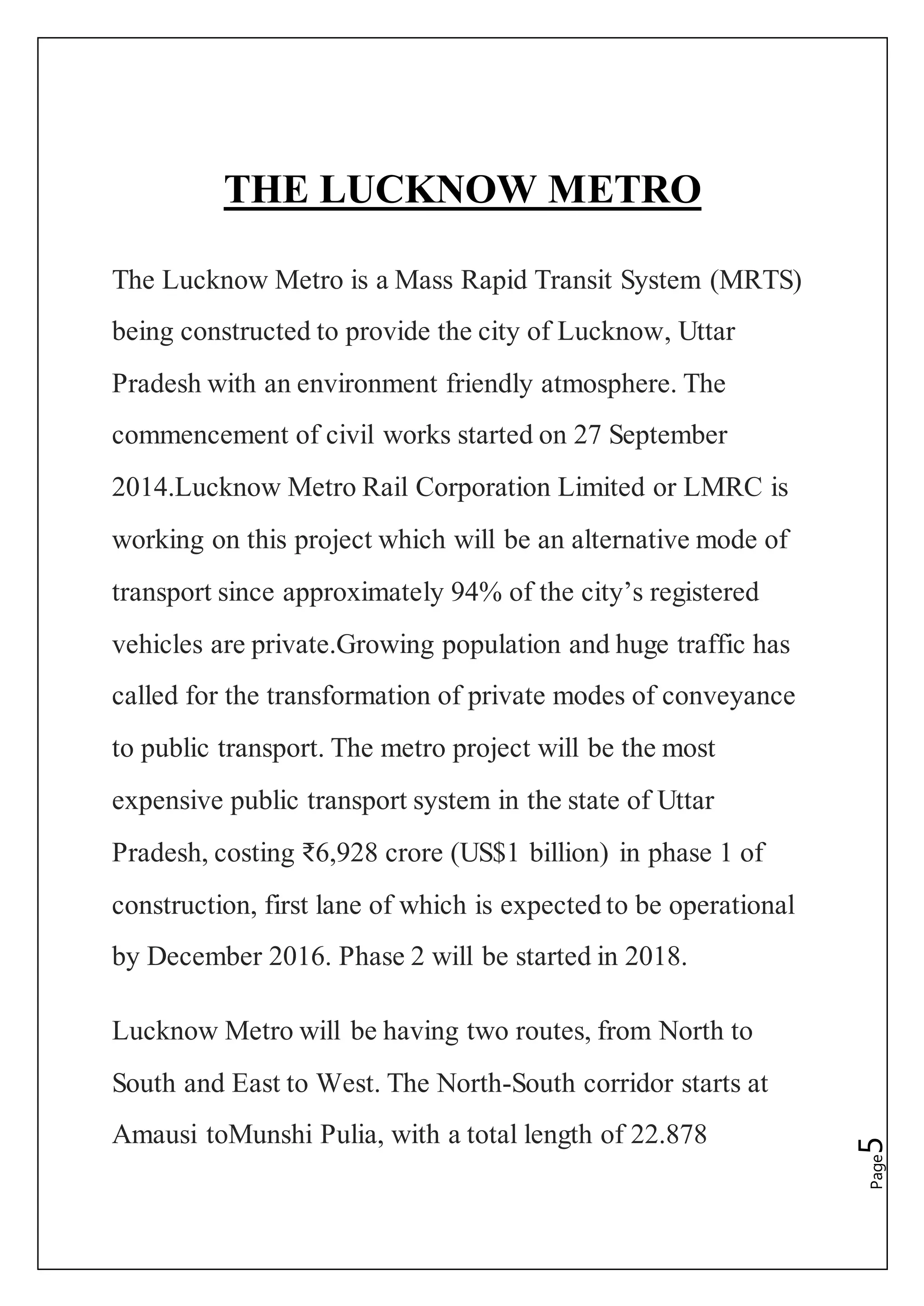 Page5
THE LUCKNOW METRO
The Lucknow Metro is a Mass Rapid Transit System (MRTS)
being constructed to provide the city of Lucknow, Uttar
Pradesh with an environment friendly atmosphere. The
commencement of civil works started on 27 September
2014.Lucknow Metro Rail Corporation Limited or LMRC is
working on this project which will be an alternative mode of
transport since approximately 94% of the city’s registered
vehicles are private.Growing population and huge traffic has
called for the transformation of private modes of conveyance
to public transport. The metro project will be the most
expensive public transport system in the state of Uttar
Pradesh, costing ₹6,928 crore (US$1 billion) in phase 1 of
construction, first lane of which is expected to be operational
by December 2016. Phase 2 will be started in 2018.
Lucknow Metro will be having two routes, from North to
South and East to West. The North-South corridor starts at
Amausi toMunshi Pulia, with a total length of 22.878
 
