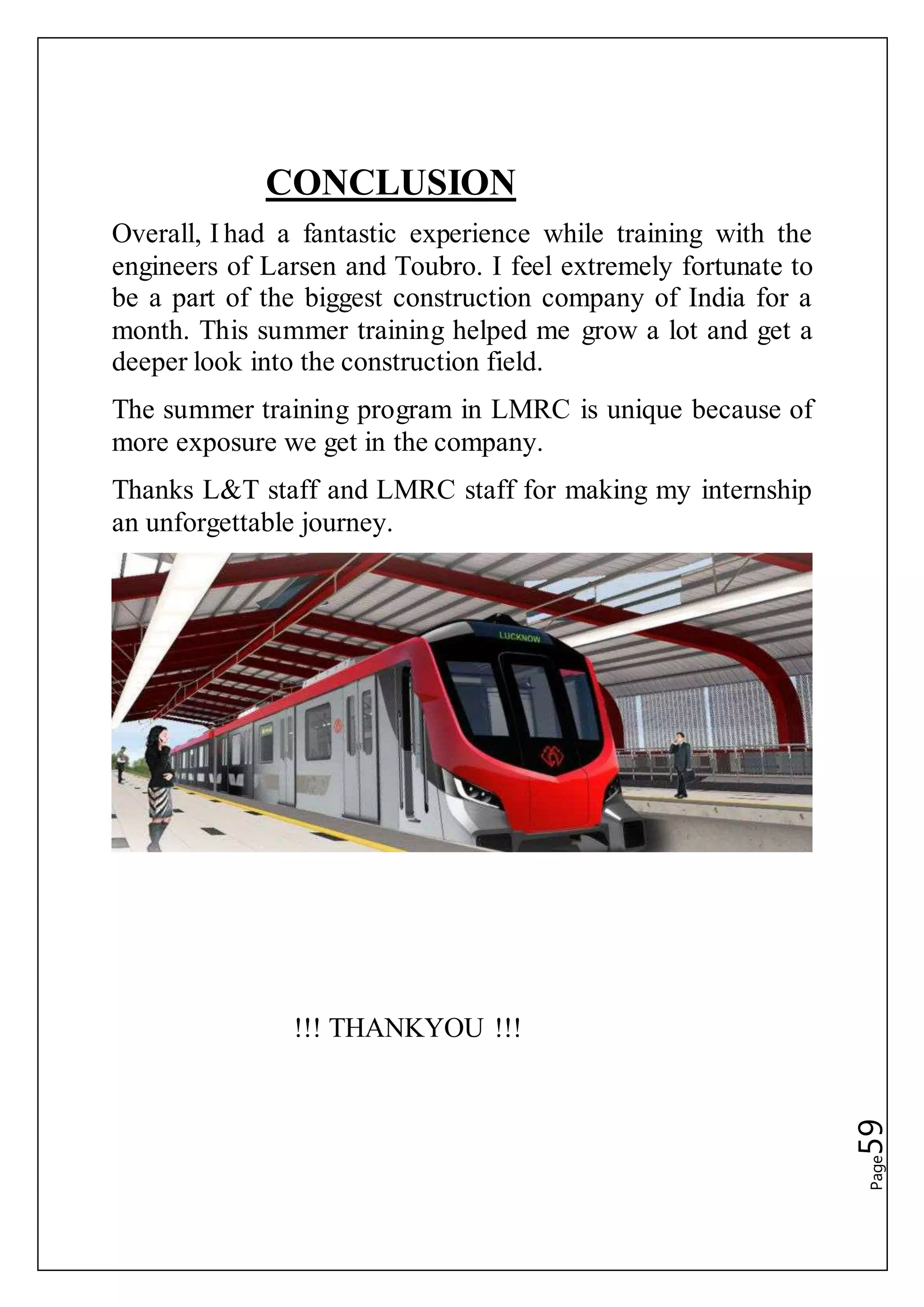 Page59
CONCLUSION
Overall, I had a fantastic experience while training with the
engineers of Larsen and Toubro. I feel extremely fortunate to
be a part of the biggest construction company of India for a
month. This summer training helped me grow a lot and get a
deeper look into the construction field.
The summer training program in LMRC is unique because of
more exposure we get in the company.
Thanks L&T staff and LMRC staff for making my internship
an unforgettable journey.
!!! THANKYOU !!!
 