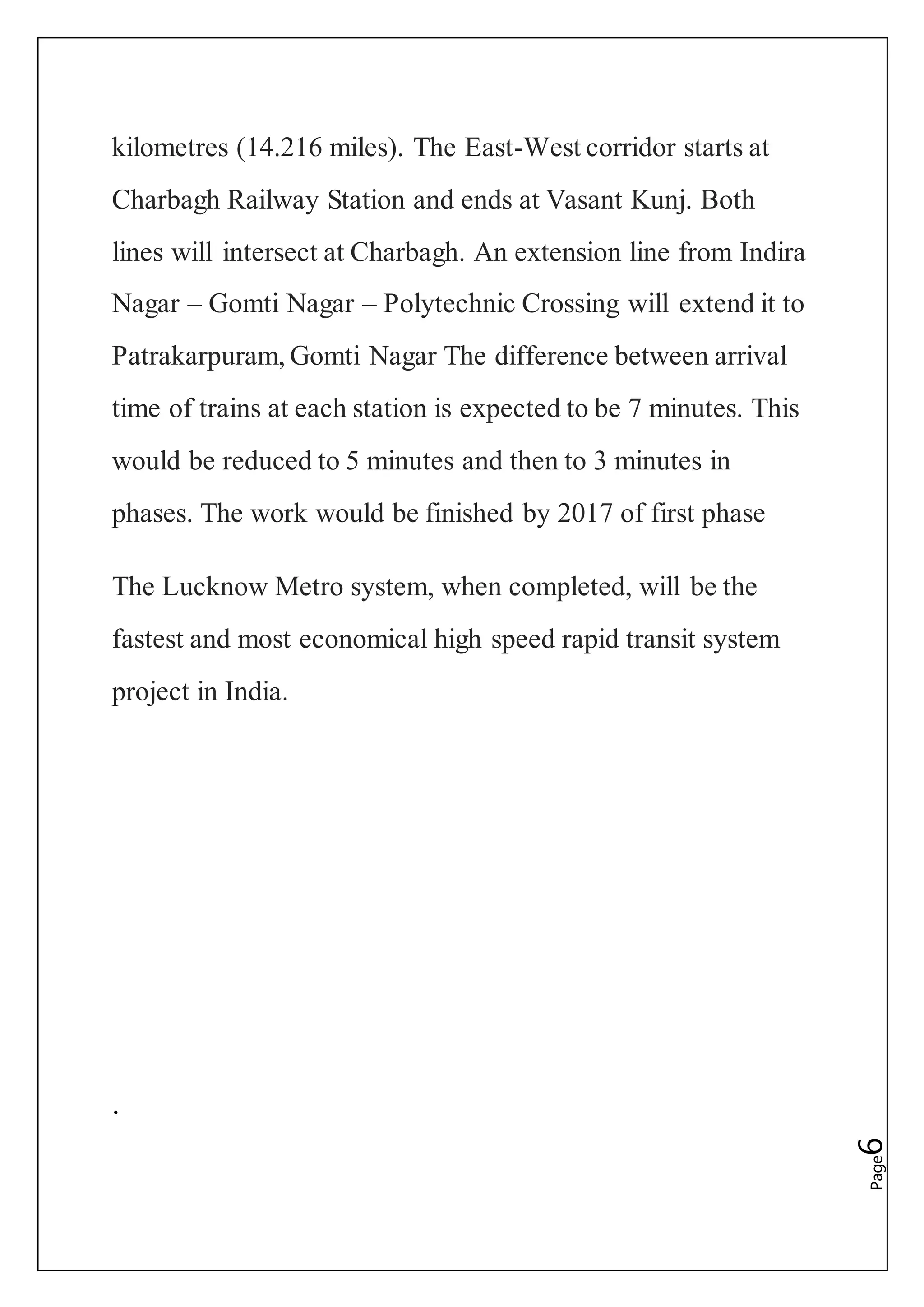 Page6
kilometres (14.216 miles). The East-West corridor starts at
Charbagh Railway Station and ends at Vasant Kunj. Both
lines will intersect at Charbagh. An extension line from Indira
Nagar – Gomti Nagar – Polytechnic Crossing will extend it to
Patrakarpuram, Gomti Nagar The difference between arrival
time of trains at each station is expected to be 7 minutes. This
would be reduced to 5 minutes and then to 3 minutes in
phases. The work would be finished by 2017 of first phase
The Lucknow Metro system, when completed, will be the
fastest and most economical high speed rapid transit system
project in India.
.
 