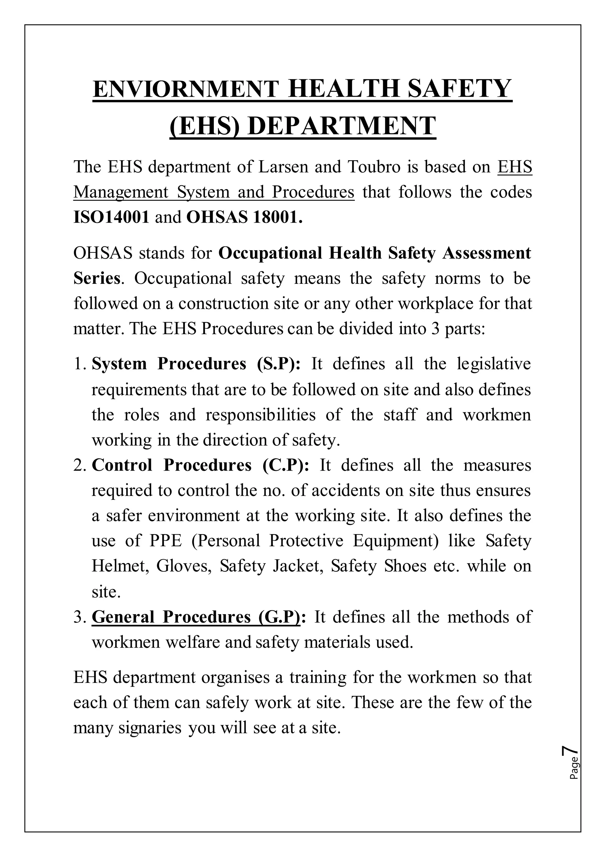 Page7
ENVIORNMENT HEALTH SAFETY
(EHS) DEPARTMENT
The EHS department of Larsen and Toubro is based on EHS
Management System and Procedures that follows the codes
ISO14001 and OHSAS 18001.
OHSAS stands for Occupational Health Safety Assessment
Series. Occupational safety means the safety norms to be
followed on a construction site or any other workplace for that
matter. The EHS Procedures can be divided into 3 parts:
1. System Procedures (S.P): It defines all the legislative
requirements that are to be followed on site and also defines
the roles and responsibilities of the staff and workmen
working in the direction of safety.
2. Control Procedures (C.P): It defines all the measures
required to control the no. of accidents on site thus ensures
a safer environment at the working site. It also defines the
use of PPE (Personal Protective Equipment) like Safety
Helmet, Gloves, Safety Jacket, Safety Shoes etc. while on
site.
3. General Procedures (G.P): It defines all the methods of
workmen welfare and safety materials used.
EHS department organises a training for the workmen so that
each of them can safely work at site. These are the few of the
many signaries you will see at a site.
 