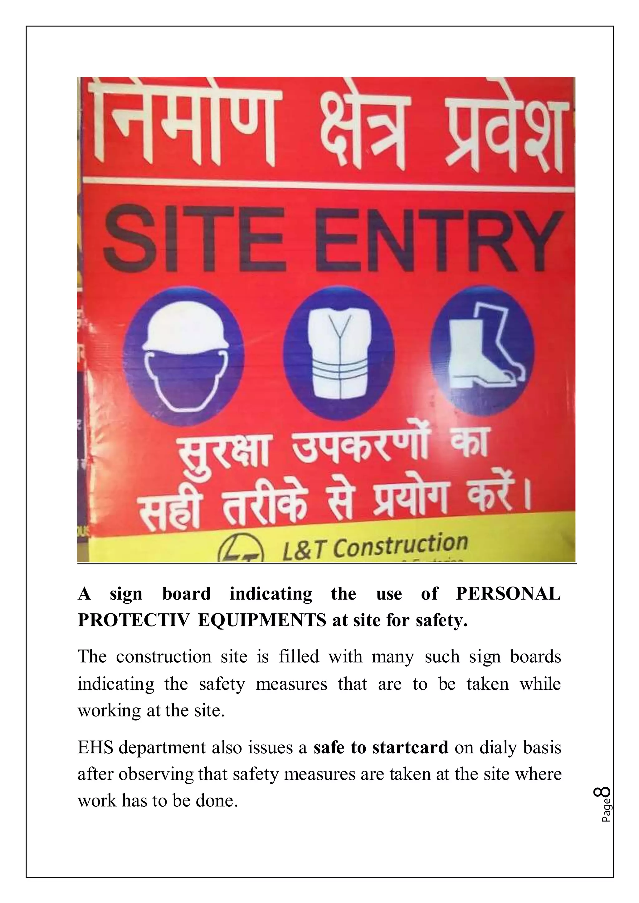 Page8A sign board indicating the use of PERSONAL
PROTECTIV EQUIPMENTS at site for safety.
The construction site is filled with many such sign boards
indicating the safety measures that are to be taken while
working at the site.
EHS department also issues a safe to startcard on dialy basis
after observing that safety measures are taken at the site where
work has to be done.
 