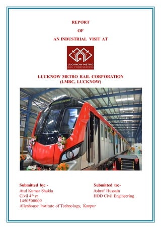 REPORT
OF
AN INDUSTRIAL VISIT AT
LUCKNOW METRO RAIL CORPORATION
(LMRC, LUCKNOW)
Submitted by: - Submitted to:-
Atul Kumar Shukla Ashraf Hussain
Civil 4th yr HOD Civil Engineering
1450500009
Allenhouse Institute of Technology, Kanpur
 