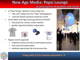A “Pepsi lounge” opened in every major city
    “My-card” holders feel the “Pepsi” belongingness
     exclusive PepsiCo products would be served
Card holders with high scores get premium benefits
    free passes for movies, cricket matches
    goodies signed by PepsiCo ambassadors




Regular events organized
   celebrate victories of India in international sports
   visits by brand ambassadors
   celebrate special days like Environment day
 