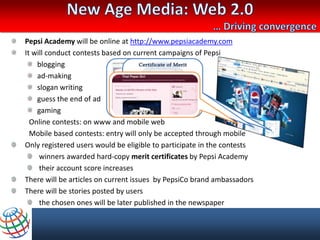 Pepsi Academy will be online at http://www.pepsiacademy.com
It will conduct contests based on current campaigns of Pepsi
    blogging
    ad-making
    slogan writing
    guess the end of ad
    gaming
  Online contests: on www and mobile web
  Mobile based contests: entry will only be accepted through mobile
Only registered users would be eligible to participate in the contests
     winners awarded hard-copy merit certificates by Pepsi Academy
     their account score increases
There will be articles on current issues by PepsiCo brand ambassadors
There will be stories posted by users
     the chosen ones will be later published in the newspaper
 