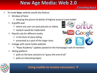 To create buzz, website would also feature
     Window of fame
         showing the picture & details of highest account score holder
     A graffiti wall
         where any user can post pictures or videos
         content would be moderated
     PepsiCo ads for different media
         in the form of story telling
         presented as a part of the larger story
     Linkage with social media websites
         “Pepsi Academy” updates posted on the homepage/ wall of members
     Voting platform
         polls on the best solutions to “guess the end of ad”
         polls on interesting topics
 