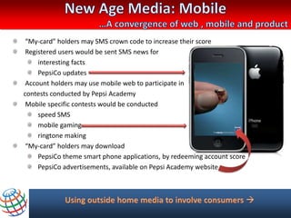 “My-card” holders may SMS crown code to increase their score
 Registered users would be sent SMS news for
     interesting facts
     PepsiCo updates
 Account holders may use mobile web to participate in
contests conducted by Pepsi Academy
 Mobile specific contests would be conducted
     speed SMS
     mobile gaming
     ringtone making
 “My-card” holders may download
     PepsiCo theme smart phone applications, by redeeming account score
     PepsiCo advertisements, available on Pepsi Academy website
 