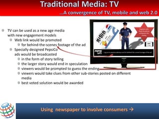 TV can be used as a new age media
with new engagement models
    Web link would be promoted
        for behind-the-scenes footage of the ad
    Specially designed PepsiCo
    ads would be broadcasted
        in the form of story telling
        the larger story would end in speculation
        viewers would be prompted to guess the ending
        viewers would take clues from other sub-stories posted on different
        media
        best voted solution would be awarded
 