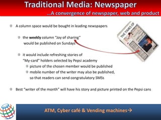 A column space would be bought in leading newspapers

    the weekly column “Joy of sharing”
     would be published on Sundays

    it would include refreshing stories of
    “My-card” holders selected by Pepsi academy
        picture of the chosen member would be published
        mobile number of the writer may also be published,
        so that readers can send congratulatory SMSs

Best “writer of the month” will have his story and picture printed on the Pepsi cans
 