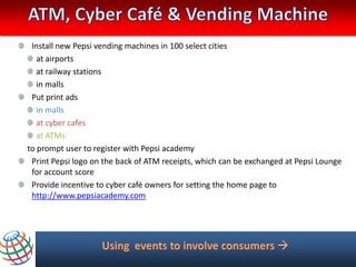 Install new Pepsi vending machines in 100 select cities
   at airports
   at railway stations
   in malls
 Put print ads
   in malls
   at cyber cafes
   at ATMs
to prompt user to register with Pepsi academy
 Print Pepsi logo on the back of ATM receipts, which can be exchanged at Pepsi Lounge
 for account score
 Provide incentive to cyber café owners for setting the home page to
 http://www.pepsiacademy.com
 