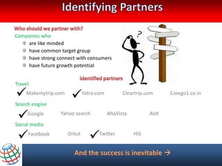 Companies who
    are like minded
    have common target group
    have strong connect with consumers
    have future growth potential


Travel

Makemytrip.com Yatra.com Cleartrip.com      Ezeego1.co.in
Search engine

  media
Social
      Google  Yahoo search AltaVista   Alot



 Facebook Orkut Twitter Hi5
 